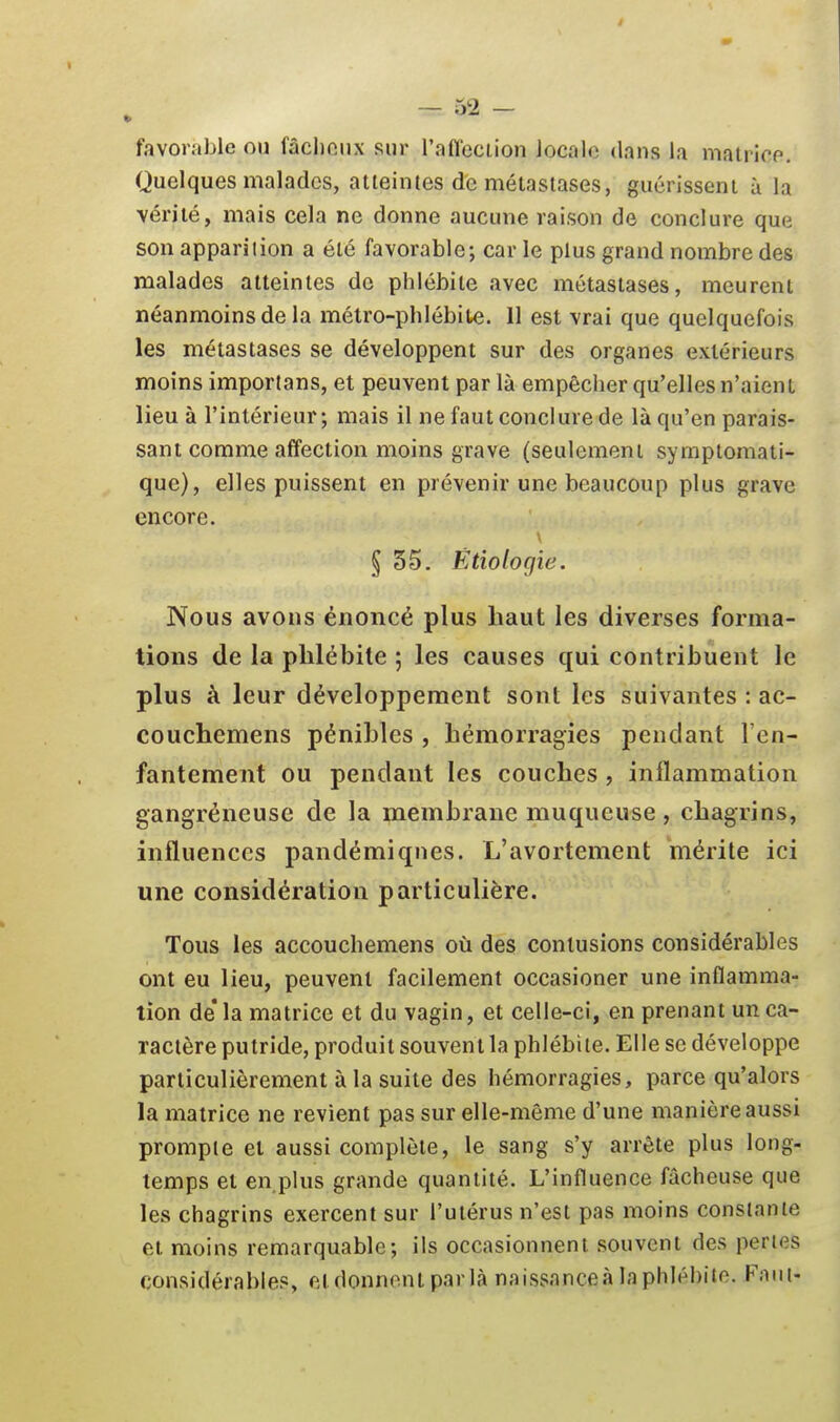 favorable ou fâchonx sur l'aflcciion localo dans la malricp. Quelques malades, atteintes de métastases, guérissent ù la vérité, mais cela ne donne aucune raison de conclure que son apparilion a été favorable; car le plus grand nombre des malades atteintes de phlébite avec métastases, meurent néanmoins de la métro-phlébite. 11 est vrai que quelquefois les métastases se développent sur des organes extérieurs moins importans, et peuvent par là empêcher qu'elles n'aient lieu à l'intérieur; mais il ne faut conclure de là qu'en parais- sant comme affection moins grave (seulement symptomati- quc), elles puissent en prévenir une beaucoup plus grave encore. § 35. Ëtiologie. Nous avons énoncé plus haut les diverses forma- tions de la phlébite ; les causes qui contribuent le plus à leur développement sont les suivantes : ac- couchemens pénibles , hémorragies pendant l'en- fantement ou pendant les couches , inflammation gangréneuse de la membrane muqueuse, chagrins, influences pandémiqnes. L'avortement 'mérite ici une considération particulière. Tous les accouchemens où des contusions considérables ont eu lieu, peuvent facilement occasioner une inflamma- tion de* la matrice et du vagin, et celle-ci, en prenant un ca- ractère putride, produit souvent la phlébite. Elle se développe particulièrement à la suite des hémorragies, parce qu'alors la matrice ne revient pas sur elle-même d'une manière aussi prompte et aussi complète, le sang s'y arrête plus long- temps et en plus grande quantité. L'influence fâcheuse que les chagrins exercent sur l'utérus n'est pas moins constante et moins remarquable; ils occasionnent souvent des perles considérables, et donnent parla naissanceà la phlébite. Faut-