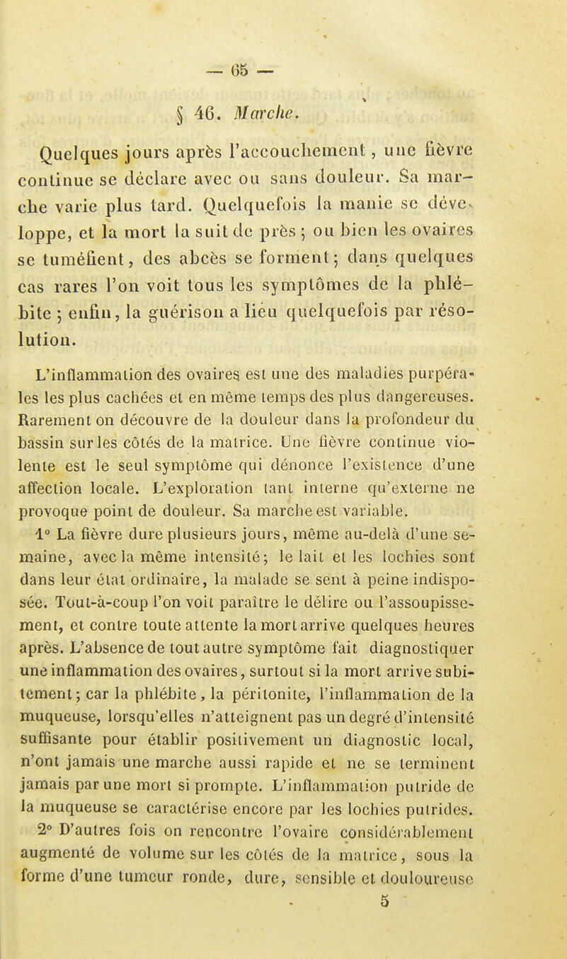 § 46. Marche. Quelques jours après raccoucliemcnt, uuc ûèvre conlinuc se déclare avec ou sans douleur. Sa mar- che varie plus tard. Quelquefois la manie se dévc^ loppe, et la mort la suit de près ; ou bien les ovaires se tuméfient, des abcès se forment; dans quelques cas rares l'on voit tous les symptômes de la phlé- bite ; enfin, la guérison a lieu quelquefois par réso- lution. L'inflammaiion des ovaires esi une des maladies puipéra- les les plus cachées el en même temps des plus dangereuses. Rarement on découvre de la douleur dans la profondeur du bassin sur les côtés de la matrice. Une fièvre continue vio- lente est le seul symptôme qui dénonce l'existence d'une affection locale. L'exploration lanl interne qu'externe ne provoque point de douleur. Sa marche est variable. 1° La fièvre dure plusieurs jours, même au-delà d'une se- maine, avec la même intensité; le lait el les lochies sont dans leur étal ordinaire, la malade se sent à peine indispo- sée. Tout-à-coup l'on voit paraître le délire ou l'assoupisse- ment, et contre toute attente la mort arrive quelques heures après. L'absence de tout autre symptôme fait diagnostiquer une inflammation des ovaires, surtout si la mort arrive subi- tement; car la phlébite, la péritonite, l'inflammation de la muqueuse, lorsqu'elles n'atteignent pas un degré d'intensité suffisante pour établir positivement un diagnostic local, n'ont jamais une marche aussi rapide et ne se terminent jamais par une mort si prompte. L'inflammaiion putride de la muqueuse se caractérise encore par les lochies putrides. 2° D'autres fois on rencontre l'ovaire considérablement augmenté de volume sur les côtés de la malrice, sous la forme d'une tumeur ronde, dure, sensible et douloureuse 5