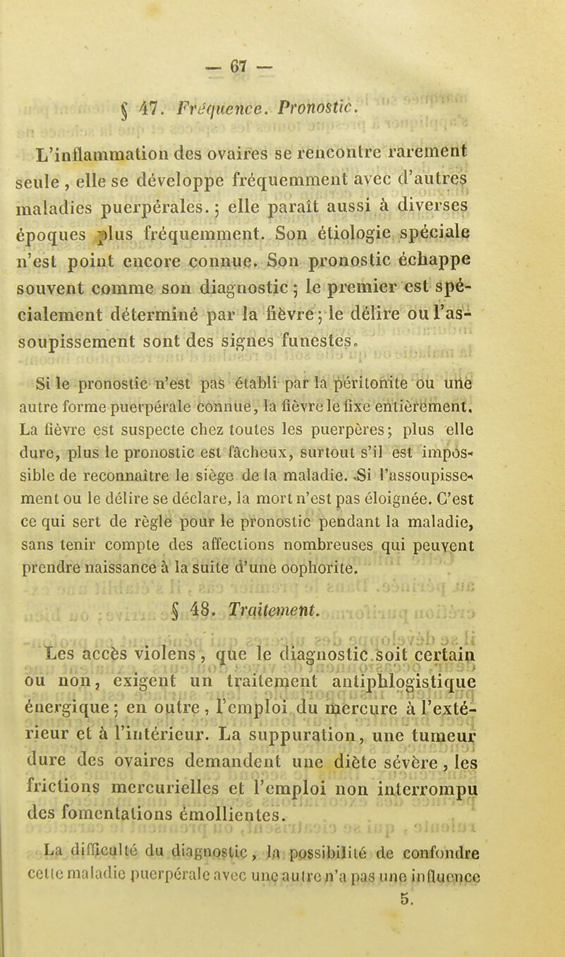 § 47. Fréquence. Pronostic. L'inflammation des ovaires se rencontre rarement seule , elle se développe fréquemment avec d'autres maladies puerpérales.; elle paraît aussi à diverses époques fins fréquemment. Son étiologie spéciale n'est point encore connue. Son pronostic échappe souvent comme son diagnostic ; le premier est spé- cialement déterminé par la fièvre; le délire ou l'as- soupissement sont des signes funestes. j Si le pronostic n'est pas établi par la péritonite ou urtè autre forme puerpérale connue, la fièvre le fixe entiôrëment. La fièvre est suspecte chez toutes les puerpôres; plus elle dure, plus le pronostic est fâcheux, surtout s'il est impos- sible de reconnaître le siège de la maladie. .Si l'ussoupissen ment ou le délire se déclare, la mort n'est pas éloignée. C'est ce qui sert de règle pour le pronostic pendant la maladie, sans tenir compte des affections nombreuses qui peuvent prendre naissance à la suite d'une oophorite. § 48. Trcdtenient. Iles âcc^s Violens , qiie iè ctiagnôstié.'soit certain OU non, exigent un traitemeiit antiplilogistique énergique; en ofitre , l'emploi dû mercure à l'exté- rieur et à l'intérieur. La suppuration, une tumeur dure des ovaires demandent une diète sévère, les frictions mercurielles et l'emploi non interrompu des fomentations émollientes. La dirCiculté du diagnostic, M possibilité de confondre colle maladie puerpérale avec une au(rc n'a pas une influence 5.