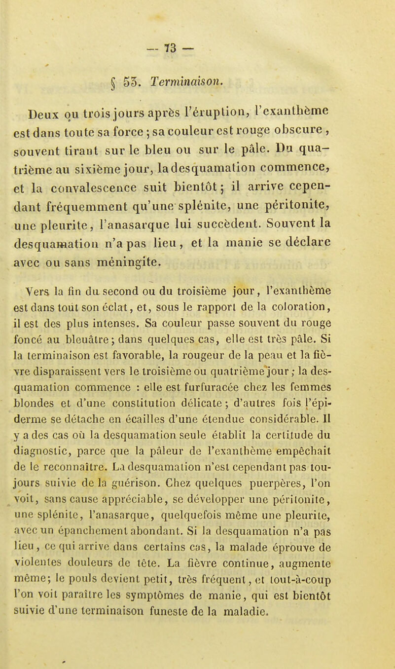 — 13 — § 55. Terminaison. Deux ou trois jours après l'éruplion, l'exanthème est dans toute sa force ; sa couleur est rouge obscure , souvent tirant sur le bleu ou sur le pâle. Du qua- trième au sixième jour, ladesquamation commence, et la convalescence suit bientôt ; il arrive cepen- dant fréquemment qu'une splénite, une péritonite, une pleurite, l'anasarque lui succèdent. Souvent la desquamation n'a pas lieu, et la manie se déclare avec ou sans méningite. Vers la fin du second ou du troisième jour, l'exanthème est dans tout son éclat, et, sous le rapport de la coloration, il est des plus intenses. Sa couleur passe souvent du rouge foncé au bleuâtre; dans quelques cas, elle est très pâle. Si la terminaison est favorable, la rougeur de la peau et la fiè- vre disparaissent vers le troisième ou quatrième jour ; la des- quamation commence : elle est furfuracée chez les femmes blondes et d'une constitution délicate; d'autres fois j'épi- derme se détache en écailles d'une étendue considérable. Il y a des cas où la desquamation seule établit la certitude du diagnostic, parce que la pâleur de l'exanthème empêchait de le reconnaître. Ladesquamation n'est cependant pas tou- jours suivie de la guérison. Chez quelques puerpères, l'on voit, sans cause appréciable, se développer une péritonite, une splénite, l'anasarque, quelquefois même une pleurite, avec un épanchemenl abondant. Si la desquamation n'a pas lieu , ce qui arrive dans certains cas, la malade éprouve de violentes douleurs de tête. La fièvre continue, augmente même; le pouls devient petit, très fréquent, et tout-à-coup l'on voit paraître les symptômes de manie, qui est bientôt suivie d'une terminaison funeste de la maladie.