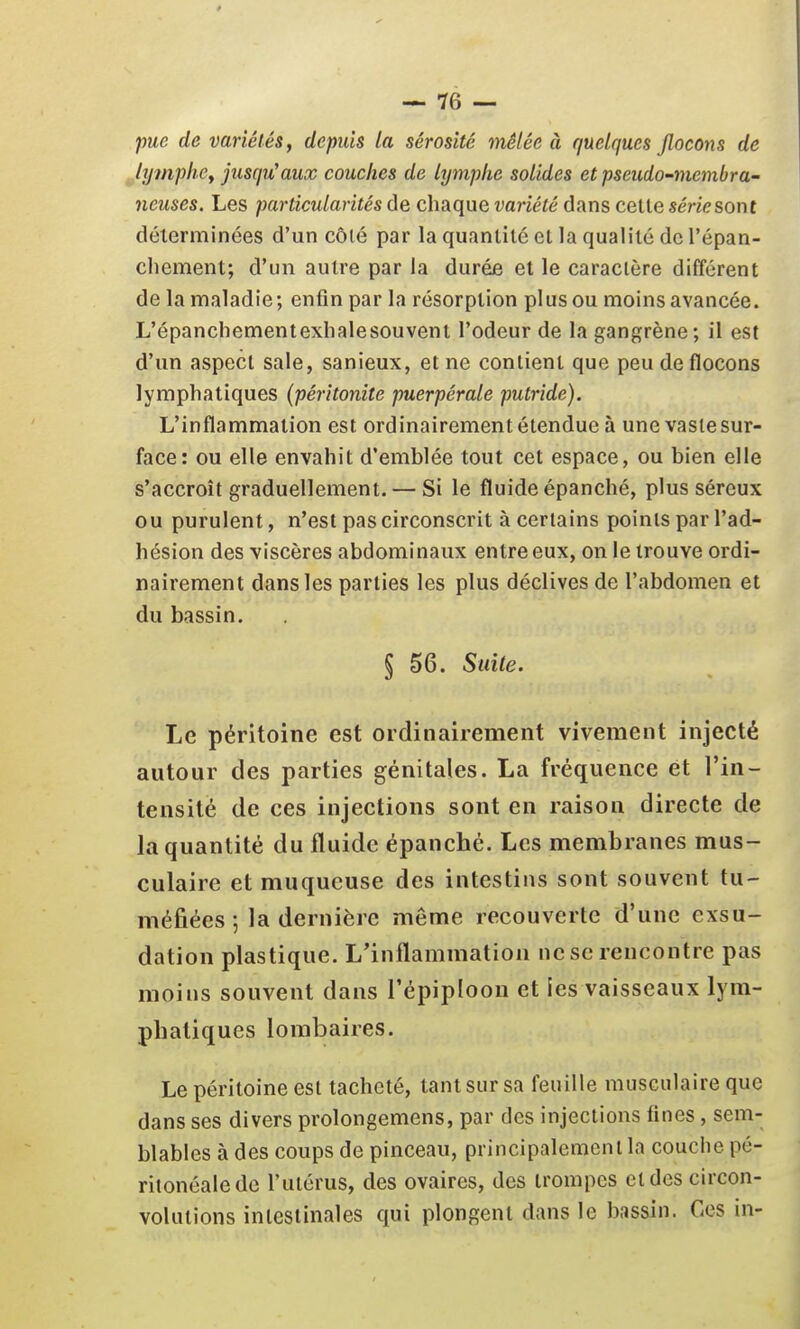 pue de variétés, depuis la sérosité mêlée à quelques flocons de lymphe, jusqu'aux couches de lymphe solides et pseudo-membra- neuses. Les particularités de chaque variété dans celle série sont délerminées d'un côté par la quanlilé el la qualilé de l'épan- chement; d'un autre par la durée et le caractère différent de la maladie; enfin par la résorption plus ou moins avancée. L'épancliementexhalesouvent l'odeur de la gangrène; il est d'un aspect sale, sanieux, et ne contient que peu de flocons lymphatiques {péritonite puerpérale putride). L'inflammation est ordinairement étendue à une vaslesur- face: ou elle envahit d'emblée tout cet espace, ou bien elle s'accroît graduellement. — Si le fluide épanché, plus séreux ou purulent, n'est pas circonscrit à certains points par l'ad- hésion des viscères abdominaux entre eux, on le trouve ordi- nairement dans les parties les plus déclives de l'abdomen et du bassin. § 56. Suite. Le péritoine est ordinairement vivement injecté autour des parties génitales. La fréquence et l'in- tensité de ces injections sont en raison directe de la quantité du fluide épanché. Les membranes mus- culaire et muqueuse des intestins sont souvent tu- méfiées 5 la dernière même recouverte d'une exsu- dation plastique. L'inflammation ne se rencontre pas moins souvent dans l'épiploon et les vaisseaux lym- phatiques lombaires. Le péritoine est tacheté, tant sur sa feuille musculaire que dans ses divers prolongemens, par des injections fines, sem- blables à des coups de pinceau, principalement la couche pé- ritonéaledc l'utérus, des ovaires, des trompes et des circon- volutions intestinales qui plongent dans le bassin. Ces in-