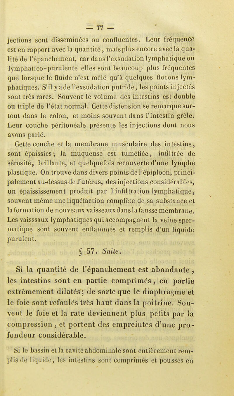 jeciions sont disséminées ou confluentes. Leur fréquence est en rapport avecla quantité, mais plus encore avec la qua- lité de l'épanchement, car dans l'exsudation lymphatique ou lymphatico-purulente elles sont beaucoup plus fréquentes que lorsque le fluide n'est mêlé qu'à quelques flocons lym- phatiques. S'il y a de l'exsudation putride, les points injectés sont très rares. Souvent le volume des inlestins est double ou triple de l'état normal. Cette distension se remarque sur- tout dans le colon, et moins souvent dans l'intestin grêle. Leur couche péritonéale présente les injections dont nous avons parlé. Cette couche et la membrane musculaire des intestins, sont épaissies; la muqueuse est tuméfiée, infiltrée de sérosité, brillante, et quelquefois recouverte d'une lymphe plastique. On trouve dans divers points de l'épiploon, princi- palement au-dessus de l'utérus, des injections considérables, un épaississement produit par l'infiltration lymphatique, souvent même une liquéfaction complète de sa substance et la formation de nouveaux vaisseaux dans la fausse membrane. Les vaisssaux lymphatiques qui accompagnent la veine sper- matique sont souvent enflammés et remplis d'un liquide purulent. § 57. Suite. Si la quantité de l'épanchement est abondante , les intestins sont en partie comprimés, en partie extrêmement dilatés ; de sorte que le diaphragme et le foie sont refoulés très haut dans la poitrine. Sou- vent le foie et la rate deviennent plus petits par la compression, et portent des empreintes d'une pro- fondeur considérable. Si le bassin et la cavité abdominale sont entièrement rem- plis de liquide, les inlestins sont comprimés et poussés en