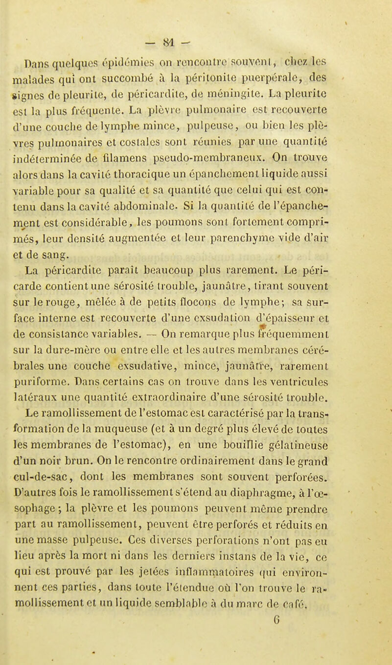 1 - 84 - Dans quelques iipulumies on renconire souveni , chez les malades qui ont succombé à la périlonile puerpérale, des signes de pleuriie, de péricardile, de méningite. La pleuritc esi la plus fréquente. La plèvre pulmonaire est recouverte d'une couche de lymphe mince, pulpeuse, ou bien les plè- vres pulmonaires et costales sont réunies par une quantité indéterminée de fdamens pseudo-membraneux. On trouve alors dans la cavité thoracique un épanchement liquide aussi variable pour sa qualité et sa quantité que celui qui est con- tenu dans la cavité abdominale- Si la quantité de l'épanche- ment est considérable, les poumons sont fortement compri- més, leur densité augmentée et leur parenchyme vide d'air et de sang. La péricardite paraît beaucoup plus rarement. Le péri- carde contient une sérosité trouble, jaunâtre, tirant souvent sur le rouge, mêlée à de petits flocons de lymphe; sa sur- face interne est recouverte d'une exsudation d'épaisseur et de consistance variables. — On remarque plus fréquemment sur la dure-mère ou entre elle et les autres membranes céré- brales une couche exsudative, mince, jaunârre, rarement puriforme. Dans certains cas on trouve dans les ventricules latéraux une quantité extraordinaire d'une sérosité trouble. Le ramollissement de l'estomac est caractérisé par la trans- formation de la muqueuse (et à un degré plus élevé de toutes les membranes de l'estomac), en une bouiflie gélatineuse d'un noir brun. On le rencontre ordinairement dans le grand cul-de-sac, dont les membranes sont souvent perforées. D'autres fois le ramollissement s'étend au diaphragme, à l'œ- sophage -, la plèvre et les poumons peuvent même prendre part au ramollissement, peuvent être perforés et réduits en une masse pulpeuse. Ces diverses perforations n'ont pas eu lieu après la mort ni dans les derniers instans de la vie, ce qui est prouvé par les jetées inflamnialoires (|ui environ- nent ces parties, dans toute l'étendue où l'on trouve le ra- mollissement et un liquide semblable à du marc de café, 6