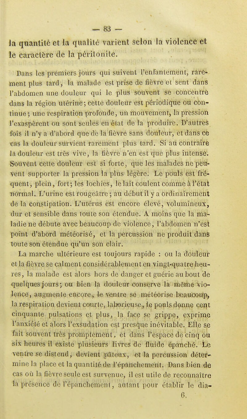 la quantité et la qualité varient selon la violence et le caractère de la péritonite. Dans les premiers jours qui suivent renlaniement, rare* ment plus lard, la malade est prise de fièvre et sent dans l'abdomen une douleur qui le plus souvent se concentré dans la région utérine; cette douleur «st périodique ou con- tinue; une respiration profonde, un mouvement, la pression l'exaspèrent ou sont seules en élat de la produire. D'autres fois il n'y a d'abord que de la fièvre sans douleur, et dans ce cas la douleur survient rarement plus tard. Si au contraire la douleur est très vive, la fièvre n'en est que plus intense. Souvent cette douleur est si forte, que les malades ne peu- vent supporter la pression la plus légère; Le pouls est fré- quent, plein, fort; les lochies, le lait coulent comme à l'état normal. L'urine est rougeâtre ; au début il y a ordinairement de la constipation. L'utérus est encore élevé, volumineux, dur et sensible dans toute son étendue. A moins que la ma- ladie ne débute avec beaucoup de violence, l'abdomen n'est point d'abord météorisé, et la percussion ne produit dans toute son étendue qu'un son clair. La marche ultérieure est toujours rapide : ou la douleur et la fièvre se calment considérablement en vingt-quatre heu- res, la malade est alors hors de danger et guérie au bout de quelques jours; ou bien la douleur conserve la même vio- lence, augmente encore, 1« ventre se météorisé beaucoup^ la respiration devient courte, laborieuse, ie pouls donne cent cinquante pulsations et plus, la face se grippe, exprime l'anxiété et alors l'exsudation est presque inévitable. Elle se fait souvent très proniptement, èt dans l'espace de cinq ou six heures il existe plusieurs livres de fluide épatiché. Le ventre se distend, devient pâteux, et la percussion déter- mine la place et la quantité de l'épànchement. Dans bien de cas où la fièvre seule est survenue, il est utile de reconnaître là présence do l'épanchemcnl, autant pour établir le dia- 6.