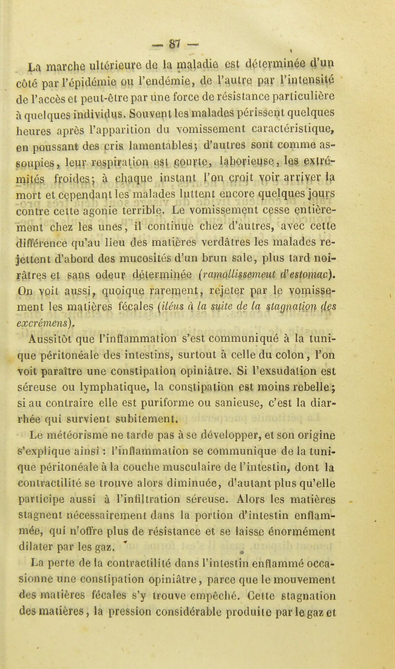 » La marche ultérieure de la maladie est déterminée d'un côté par l'épidémie ou l'endémie, de l'autre par l'intensité de l'accès et peut-être par une force de résistance particulière à quelques individus. Souvepl les malades périssent quelques heures après l'apparition du vomissement caractéristique, en poussant des cris lamentables; d'autres sont comme as- soupies, leviy respiration est PQuvie, laborieuse, les extré- mités froides-, à cloaque instant l'on croit voir arriver la mort et cependant les malades luttent encore quelques jours contre cette agonie terrible. Le vomissement cesse entière- ment chez les unes, il continue chez d'autres, avec cette différence qu'au lieu des matières verdâtres les malades re- jettent d'abord des mucosités d'un brun sale, plus tard noi- râtres et sans odeuf déterminée (ramQllissemeut d'estomac). On voit aussi, quoique rarement, rejeter par le voniisse- ment les matières fécales (iléus à la suite de la stag^iation çl^s excrémens). Aussitôt que l'inflammation s'est communiqué à la tuni- que péritonéale des intestins, surtout à celle du colon, l'on voit paraître une constipation opiniâtre. Si l'exsudation est séreuse ou lymphatique, la constipation est moins rebelle ; si au contraire elle est puriforme ou sanieuse, c'est la diar- rhée qui survient subitement. Le météorisme ne larde pas à se développer, et son origine s'explique ainsi : l'inflammation se communique de la tuni- que péritonéale à la couche musculaire de l'intestin, dont la contractilité se trouve alors diminuée, d'autant plus qu'elle pariicipe aussi à l'infiltration séreuse. Alors les matières stagnent nécessairement dans la portion d'intestin enflam- mée, qui n'offre plus de résistance et se laisse énormément dilater par les gaz. La perle de la contractilité dans l'intestin enflammé occa- sionne une constipation opiniâtre, parce que le mouvement des matières fécales s'y trouve empêché. Celte stagnation des matières, la pression considérable produite par le gaz et