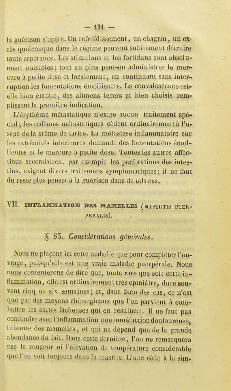 -111 ~ la guérison s'opùre. Un refroidissement, un chagrin, un ex- cès quelconque dans le régime peuvent subitement détruire toute espérance. Les slimulans et les fortifians sont absolu- ment nuisibles ; tout au plus peut-on administrer le mer- cure à petite dose et localement, en continuant sans inter- ruption les fomentations émollienles, La convalescence est- elle bien établie, des alimens légers et bien choisis rem- plissent la première indication, L'érythème métastatique n'exige aucun traitement spé- cial ; les œdèmes méiaslatiques cèdent ordinairement à l'u- sage de la crème de tartre. La métastase inflammatoire sur les extrémités inférieures demande des fomentations émol- lienles et le mercure à petite dose. Toutes les autres affec- tions secondaires, par exemple les perforations des intes- tins, exigent divers traitemens symptomatiques; il ne faut du reste plus penser à la guérison dans de tels cas. YII. mFZ.A£si«ATXosr DES »i;Anis:i.i.ES (mastiitis puer- PERALIS). i§ 85. Considérations générales. Nous ne plaçons ici cette maladie que pour compléter l'ou- vrage , puisqu'elle est une vraie maladie puerpérale. Nous nous contenterons de dire que, toute rare que soit cette in- flammation, elle est ordinairement très opiniâtre, dure sou- vent cinq ou six semaines j et, dans bien des cas, ce n'est que par des moyens chirurgicaux que l'on parvient à com- battre les suites fâcheuses qui en résultent. Il ne faut pas confondre avec l'inflammation une tuméfaction douloureuse, luisante des mamelles, et qui ne dépend que de la grande abondance du lait. Dans cette dernière, l'on ne remarquera pas la rougeur ni l'élévation de température considérable que l'on voit toujours dans la masiite, L'une cède à la sim-