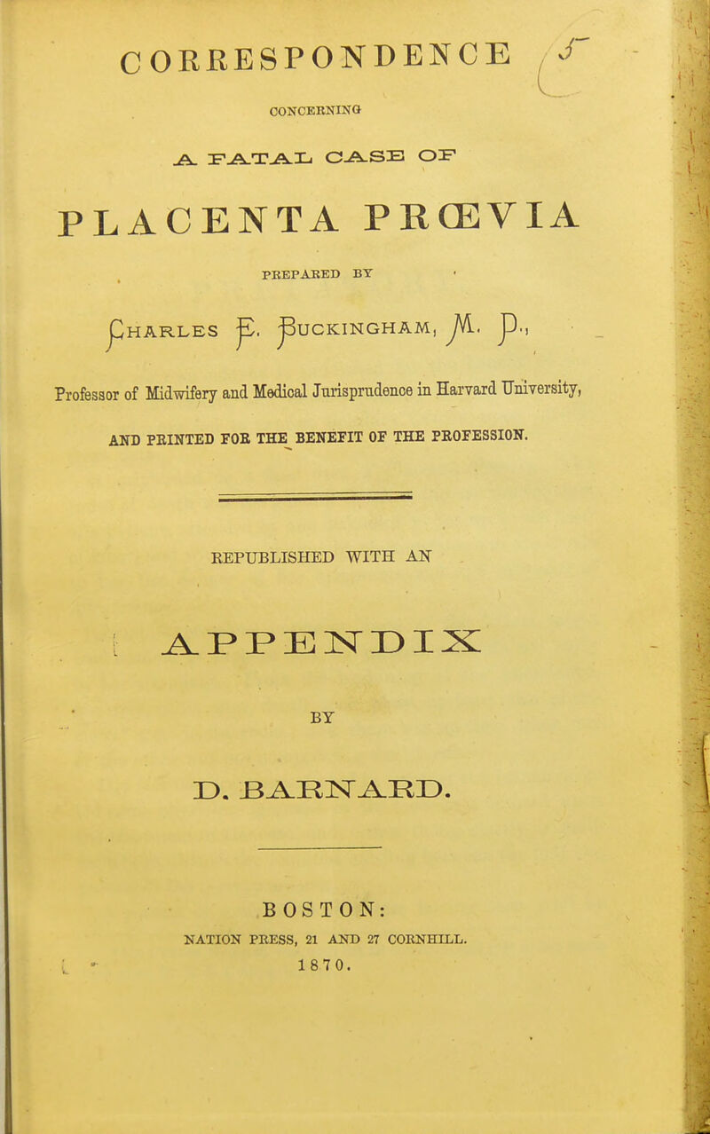 CORRESPONDENCE CONCERNING A FATAL CASE OIF PLACENTA PRCEVIA PREPARED BY Pharles p. Buckingham, JA. p., Professor of Midwifery and Medical Jurisprudence in Harvard University, AND PRINTED FOR THE BENEFIT OF THE PROFESSION. REPUBLISHED WITH AN t APPENDIX BY BOSTON: NATION PRESS, 21 AND 27 CORNHILL.