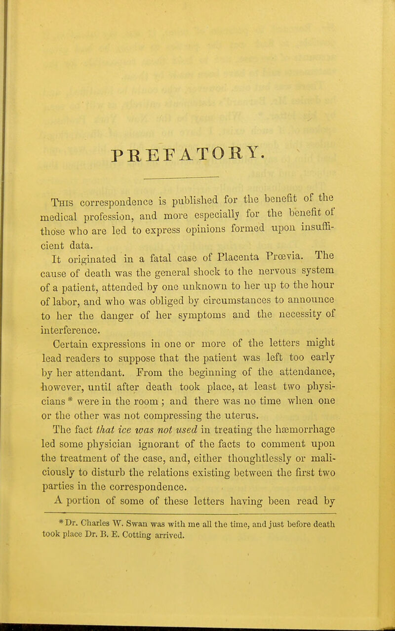 PREFATORY. This correspondence is published for the benefit of the medical profession, and more especially for the benefit of those who are led to express opinions formed upon insuffi- cient data. It originated in a fatal case of Placenta Prcevia. The cause of death was the general shock to the nervous system of a patient, attended by one unknown to her up to the hour of labor, and who was obliged by circumstances to announce to her the danger of her symptoms and the necessity of interference. Certain expressions in one or more of the letters might lead readers to suppose that the patient was left too early by her attendant. From the beginning of the attendance, •however, until after death took place, at least two physi- cians * were in the room ; and there was no time when one or the other was not compressing the uterus. The fact that ice was not used in treating the haemorrhage led some physician ignorant of the facts to comment, upon the treatment of the case, and, either thoughtlessly or mali- ciously to disturb the relations existing between the first two parties in the correspondence. A portion of some of these letters having been read by *Dr. Charles W. Swan was with rne all the time, and just hefore death took place Dr. B. E. Cotting arrived.