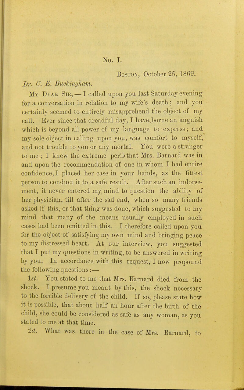 No. I. Boston, October 25,1869. Dr. C. E. Buckingham. My Dear Sir,— I called upon you last Saturday evening for a conversation in relation to my wife's death ; and you certainly seemed to entirely misapprehend the object of my call. Ever since that dreadful day, I havejborne an anguish which is beyond all power of my language to express ; and my sole object in calling upon you, was comfort to myself, and not trouble to you or any mortal. You were a stranger to me ; I knew the extreme peril* that Mrs. Barnard was in and upon the recommendation of one in whom I had entire confidence, I placed her case in your hands, as the fittest person to conduct it to a safe result. After such an indorse- ment, it never entered my mind to question the ability of her physician, till after the sad end, when so many friends asked if this, or that thing was done, which suggested to my mind that many of the means usually employed in such cases had been omitted in this. I therefore called upon you for the object of satisfying my own mind and bringing peace to my distressed heart. At our interview, you suggested that I put my questions in writing, to be answered in writing by you. In accordance with this request, I now propound the following questions:— 1st. You stated to me that Mrs. Barnard died from the shock. I presume you meant by this, the shock necessary to the forcible delivery of the child. If so, please state how it is possible, that about half an hour after the birth of the child, she could be considered as safe as any woman, as you stated to me at that time. 2d. What was there in the case of Mrs. Barnard, to