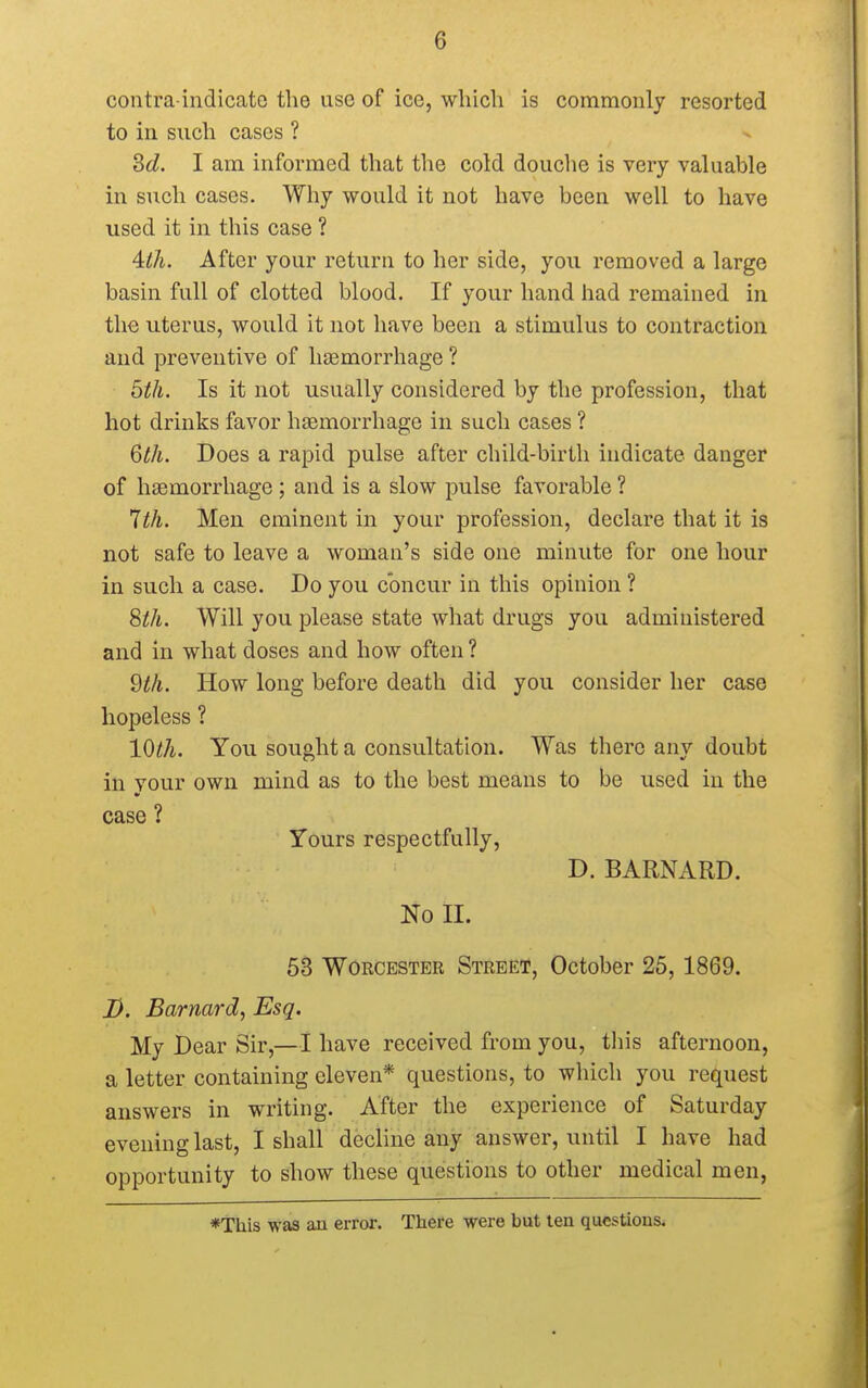 contra-indicato the use of ice, which is commonly resorted to in such cases ? 3d. I am informed that the cold douche is very valuable in such cases. Why would it not have been well to have used it in this case ? 4:th. After your return to her side, you removed a large basin full of clotted blood. If your hand had remained in the uterus, would it not have been a stimulus to contraction and preventive of haemorrhage ? 5th. Is it not usually considered by the profession, that hot drinks favor haemorrhage in such cases ? 6th. Does a rapid pulse after child-birth indicate danger of haemorrhage; and is a slow pulse favorable ? 1th. Men eminent in your profession, declare that it is not safe to leave a woman's side one minute for one hour in such a case. Do you concur in this opinion ? Sth. Will you please state what drugs you administered and in what doses and how often ? 9th. How long before death did you consider her case hopeless ? 10th. You sought a consultation. Was there any doubt in your own mind as to the best means to be used in the case ? Yours respectfully, D. BARNARD. No II. 53 Worcester Street, October 25, 1869. J). Barnard, Esq. My Dear Sir,—I have received from you, this afternoon, a letter containing eleven* questions, to which you request answers in writing. After the experience of Saturday evening last, I shall decline any answer, until I have had opportunity to show these questions to other medical men, *Tuis was an error. There were but ten questions.