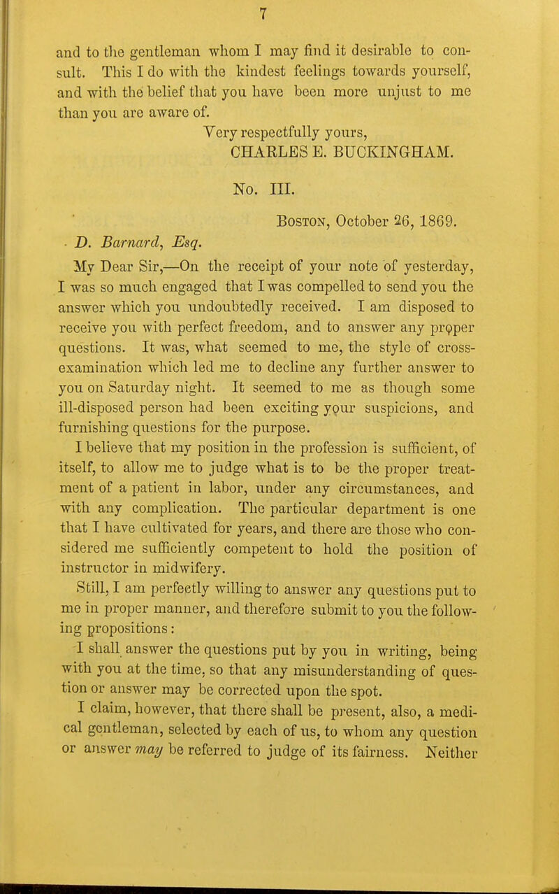 and to the gentleman whom I may find it desirable to con- sult. This I do with the kindest feelings towards yourself, and with the belief that you have been more unjust to me than you are aware of. Very respectfully yours, CHARLES E. BUCKINGHAM. No. HI. Boston, October 26,1869. ■ D. Barnard, Esq. My Dear Sir,—On the receipt of your note of yesterday, I was so much engaged that I was compelled to send you the answer which you undoubtedly received. I am disposed to receive you with perfect freedom, and to answer any proper questions. It was, what seemed to me, the style of cross- examination which led me to decline any further answer to you on Saturday night. It seemed to me as though some ill-disposed person had been exciting your suspicions, and furnishing questions for the purpose. I believe that my position in the profession is sufficient, of itself, to allow me to judge what is to be the proper treat- ment of a patient in labor, under any circumstances, and with any complication. The particular department is one that I have cultivated for years, and there are those who con- sidered me sufficiently competent to hold the position of instructor in midwifery. Still, I am perfectly willing to answer any questions put to me in proper manner, and therefore submit to you the follow- ing propositions: I shall answer the questions put by you in writing, being with you at the time, so that any misunderstanding of ques- tion or answer may be corrected upon the spot. I claim, however, that there shall be present, also, a medi- cal gentleman, selected by each of us, to whom any question or answer may be referred to judge of its fairness. Neither
