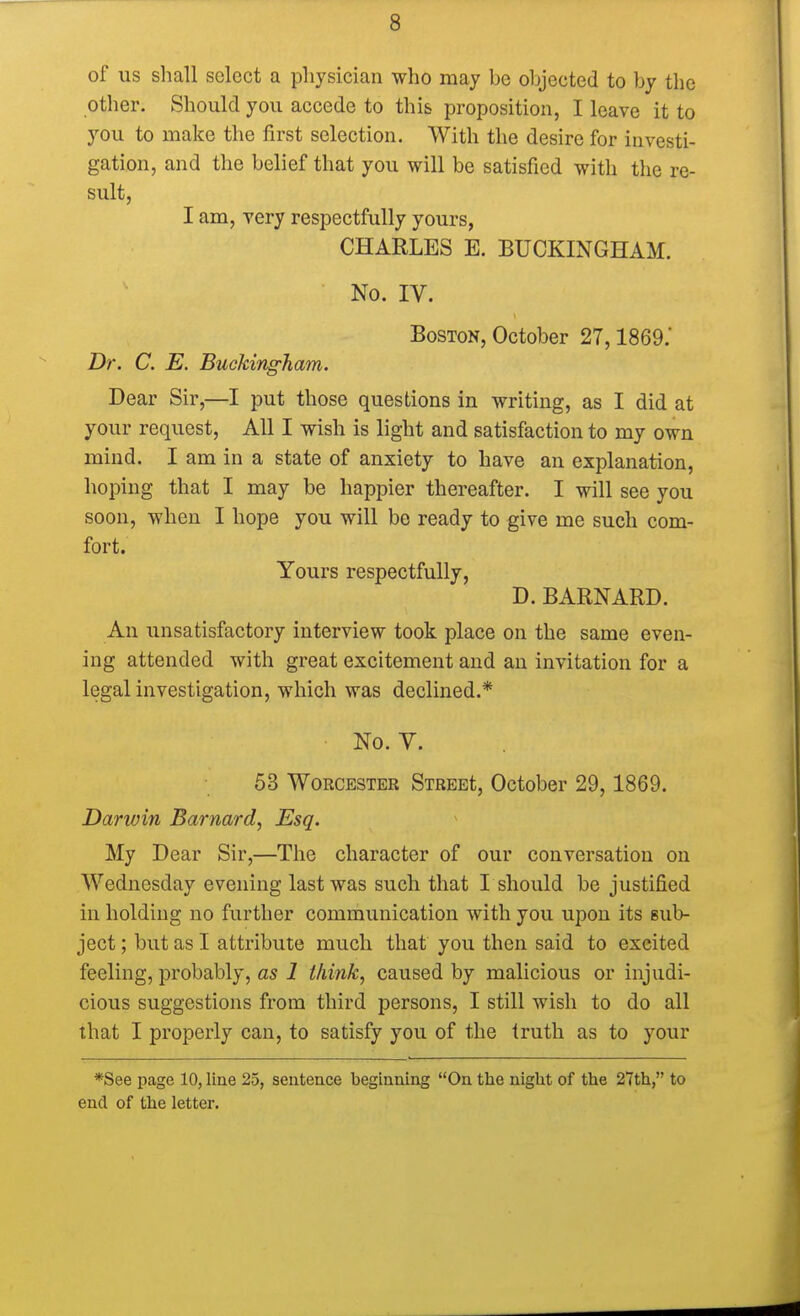 of us shall select a physician who may be objected to by the other. Should you accede to this proposition, I leave it to you to make the first selection. With the desire for investi- gation, and the belief that you will be satisfied with the re- sult, I am, very respectfully yours, CHARLES E. BUCKINGHAM. No. IV. Boston, October 27,1869.' Dr. C. E. Buckingham. Dear Sir,—I put those questions in writing, as I did at your request, All I wish is light and satisfaction to my own mind. I am in a state of anxiety to have an explanation, hoping that I may be happier thereafter. I will see you soon, when I hope you will be ready to give me such com- fort. Yours respectfully, D. BARNARD. An unsatisfactory interview took place on the same even- ing attended with great excitement and an invitation for a legal investigation, which was declined.* No. V. 53 Worcester Street October 29,1869. Darwin Barnard, Esq. My Dear Sir,—The character of our conversation on Wednesday evening last was such that I should be justified in holding no further communication with you upon its sub- ject ; but as I attribute much that you then said to excited feeling, probably, as 1 think, caused by malicious or injudi- cious suggestions from third persons, I still wish to do all that I properly can, to satisfy you of the truth as to your *See page 10, line 25, sentence beginning On the night of the 27th, to end of the letter.