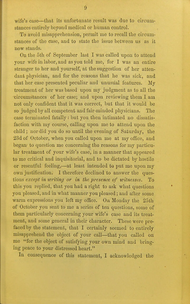 wife's case—that its unfortunate result was due to circum- stances entirely beyond medical or human control. To avoid misapprehension, permit me to recall the circum- stances of the case, and to state the issue between us as it now stands. On the 5th of September last I was called upon to attend your wife in labor, and as you told me, for I was an entire stranger to her and yourself, at the suggestion of her atten- dant physician, and for the reasons that he was sick, and that her case presented peculiar and unusual features. My treatment of her was based upon my judgment as to all the circumstances of her case; and upon reviewing them I am not only confident that it was correct, but that it would be so judged by all competent and fair-minded physicians. The case terminated fatally : but you then intimated no dissatis- faction with my course, calling upon me to attend upon the child; nor did you do so until the evening of Saturday, the 23d of October, when you called upon, me at my office, and began- to question me concerning the reasons for my particu- lar treatment of your wife's case, in a manner that appeared to me critical and inquisitorial, and to be dictated by hostile or resentful feeling,—at least intended to put me upon my own justification. I therefore declined to answer the ques- tions except in writing or in the presence of witnesses. To this you replied, that you had a right to ask what questions you pleased, and in what manner you pleased; and after some warm expressions you left my office. On Monday the 25th of October you sent to me a series of ten questions, some of them particularly concerning your wife's case and its treat- ment, and some general in their character. These were pre- faced by the statement, that I certainly seemed to entirely misapprehend the object of your call—that you called on me for the object of satisfying your own mind and bring- ing peace to your distressed heart. In consequence of this statement, I acknowledged the