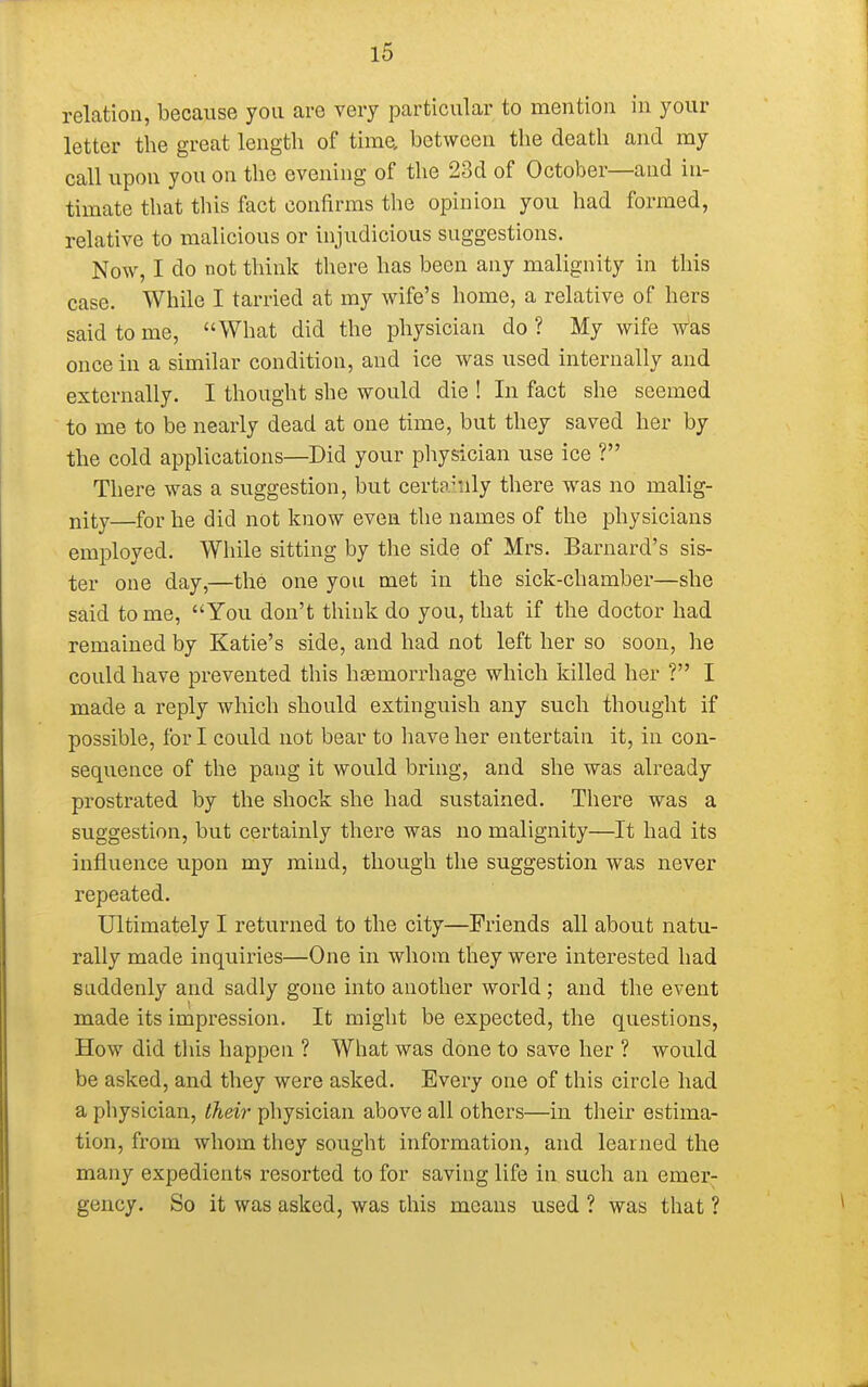 relation, because you are very particular to mention in your letter the great length of times, between the death and my call upon you on the evening of the 23d of October—and in- timate that this fact confirms the opinion you had formed, relative to malicious or injudicious suggestions. Now, I do not think there has been any malignity in this case. While I tarried at my wife's home, a relative of hers said to me, What did the physician do? My wife was once in a similar condition, and ice was used internally and externally. I thought she would die ! In fact she seemed to me to be nearly dead at one time, but they saved her by the cold applications—Did your physician use ice ? There was a suggestion, but certainly there was no malig- nity—for he did not know even the names of the physicians employed. While sitting by the side of Mrs. Barnard's sis- ter one day,—the one you met in the sick-chamber—she said tome, You don't think do you, that if the doctor had remained by Katie's side, and had not left her so soon, he could have prevented this haemorrhage which killed her ? I made a reply which should extinguish any such thought if possible, for I could not bear to have her entertain it, in con- sequence of the pang it would bring, and she was already prostrated by the shock she had sustained. There was a suggestion, but certainly there was no malignity—It had its influence upon my mind, though the suggestion was never repeated. Ultimately I returned to the city—Friends all about natu- rally made inquiries—One in whom they were interested had suddenly and sadly gone into another world; and the event made its impression. It might be expected, the questions, How did this happen ? What was done to save her ? would be asked, and they were asked. Every one of this circle had a physician, their physician above all others—in their estima- tion, from whom they sought information, and learned the many expedients resorted to for saving life in such an emer- gency. So it was asked, was this means used ? was that ?