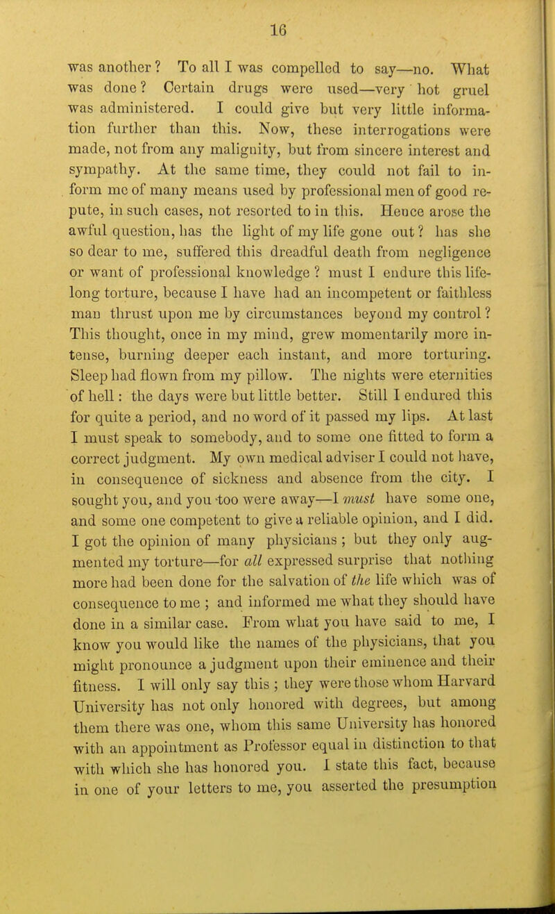 was another ? To all I was compelled to say—no. What was done ? Certain drugs were used—very hot gruel was administered. I could give but very little informa- tion further than this. Now, these interrogations were made, not from any malignity, but from sincere interest and sympathy. At the same time, they could not fail to in- form me of many means used by professional men of good re- pute, in such cases, not resorted to in this. Heuce arose the awful question, has the light of my life gone out? has she so dear to me, suffered this dreadful death from negligence or want of professional knowledge ? must I endure this life- long torture, because I have had an incompetent or faithless man thrust upon me by circumstances beyond my control? This thought, once in my mind, grew momentarily more in- tense, burning deeper each instant, and more torturing. Sleep had flown from my pillow. The nights were eternities of hell: the days were but little better. Still I endured this for quite a period, and no word of it passed my lips. At last I must speak to somebody, and to some one fitted to form a correct judgment. My own medical adviser I could not have, in consequence of sickness and absence from the city. I sought you, and you -too were away—I must have some one, and some one competent to give a reliable opinion, and I did. I got the opinion of many physicians ; but they only aug- mented my torture—for all expressed surprise that nothing more had been done for the salvation of the life which was of consequence to me ; and informed me what they should have done in a similar case. From what you have said to me, I know you would like the names of the physicians, that you might pronounce a judgment upon their eminence and their fitness. I will only say this ; they were those whom Harvard University has not only honored with degrees, but among them there was one, whom this same University has honored with an appointment as Professor equal in distinction to that with which she has honored you. I state this fact, because in one of your letters to me, you asserted the presumption