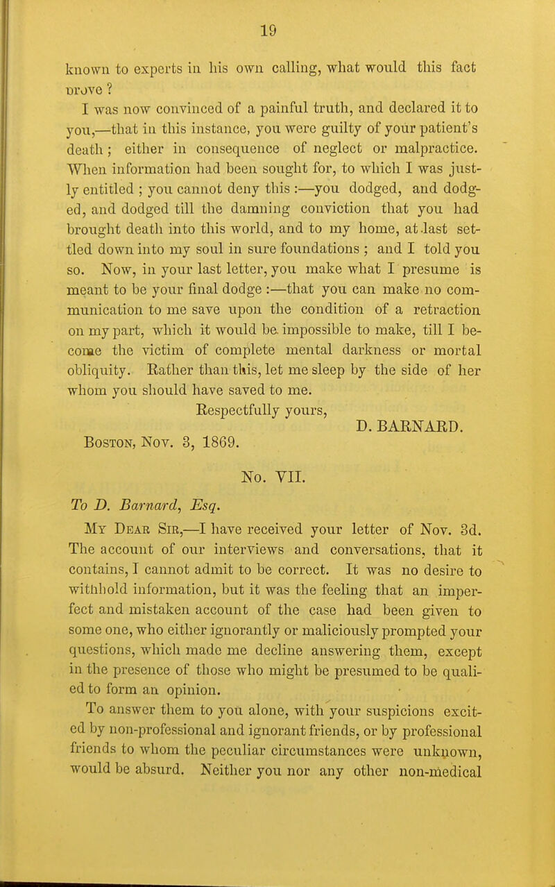 known to exports in his own calling, what would this fact urove ? I was now convinced of a painful truth, and declared it to you,—that in this instance, you were guilty of your patient's death ; either in consequence of neglect or malpractice. When information had been sought for, to which I was just- ly entitled ; you cannot deny this :—you dodged, and dodg- ed, and dodged till the damning conviction that you had brought death into this world, and to my home, at-last set- tled down into my soul in sure foundations ; and I told you so. Now, in your last letter, you make what I presume is meant to be your final dodge :—that you can make no com- munication to me save upon the condition of a retraction on my part, which it would be impossible to make, till I be- come the victim of complete mental darkness or mortal obliquity. Bather than this, let me sleep by the side of her whom you should have saved to me. Respectfully yours, D. BARNARD. Boston, Nov. 3, 1869. No. VII. To D. Barnard, Esq. My Dear Sir,—I have received your letter of Nov. 3d. The account of our interviews and conversations, that it contains, I cannot admit to be correct. It was no desire to withhold information, but it was the feeling that an imper- fect and mistaken account of the case had been given to some one, who either ignorantly or maliciously prompted your questions, which made me decline answering them, except in the presence of those who might be presumed to be quali- ed to form an opinion. To answer them to you alone, with your suspicions excit- ed by non-professional and ignorant friends, or by professional friends to whom the peculiar circumstances were unknown, would be absurd. Neither you nor any other non-medical