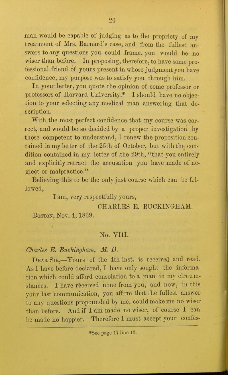 man would be capable of judging as to the propriety of my treatment of Mrs. Barnard's case, and from the fullest an- swers to any questions you could frame, you would be no wiser than before. In proposing, therefore, to have some pro- fessional friend of yours present in whose judgment you have confidence, my purpose was to satisfy you through him. In your letter, you quote the opinion of some professor or professors of Harvard University.* I should have no objec- tion to your selecting any medical man answering that de- scription. With the most perfect confidence that my course was cor- rect, and would be so decided by a proper investigation by those competent to understand, I renew the proposition con- tained in my letter of the 25th of October, but with the con- dition contained in my letter of the 29th, that you entirely and explicitly retract the accusation you have made of ne- glect or malpractice. Believing this to be the only just course which can be fol- lowed, I am, very respectfully yours, CHARLES E. BUCKINGHAM. Boston, Nov. 4,1869. No. VIII. Charles E. Buckingham, M. D. Dear Sir,—Yours of the 4th inst. is received and read. As I have before declared, I have only sought the informa- tion which could afford consolation to a man in my circum- stances. I have received none from you, and now, in this your last'communication, you affirm that the fullest answer to any questions propounded by me, could make me no wiser than before. And if I am made no wiser, of course I can be made no happier. Therefore I must accept your confes- *See page 17 line 13.