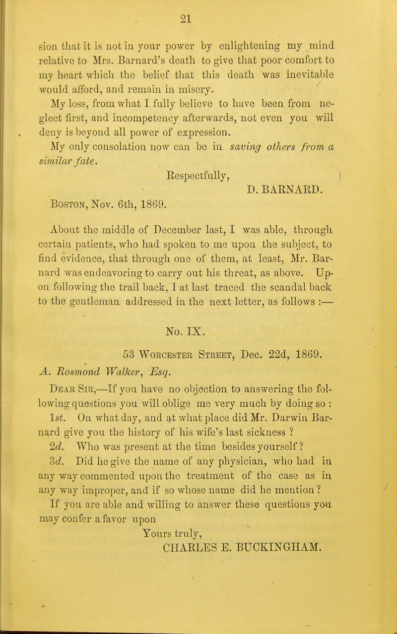 sion that it is not in your power by enlightening my mind relative to Mrs. Barnard's death to give that poor comfort to my heart which the belief that this death was inevitable would afford, and remain in misery. My loss, from what I fully believe to have been from ne- glect first, and incompetency afterwards, not even you will deny is beyond all power of expression. My only consolation now can be in saving others from a similar fate. Respectfully, D. BARNARD. Boston, Nov. 6th, 1869. About the middle of December last, I was able, through certain patients, who had spoken to me upon the subject, to find evidence, that through one of them, at least, Mr. Bar- nard was endeavoring to carry out his threat, as above. Up- on following the trail back, I at last traced the scandal back to the gentleman addressed in the next letter, as follows :— No. IX. 53 Worcester Street, Dec. 22d, 1869. A. Eosmond Walker, Esq. Dear Sir,—If you have no objection to answering the fol- lowing questions you will oblige me very much by doing so : 1st. On what day, and at what place did Mr. Darwin Bar- nard give you the history of his wife's last sickness ? 2d. Who was present at the time besides yourself ? 3c7. Did he give the name of any physician, who had in any way commented upon the treatment of the case as in any way improper, and if so whose name did he mention ? If you are able and willing to answer these questions you may confer a favor upon Yours truly, CHARLES E. BUCKINGHAM.