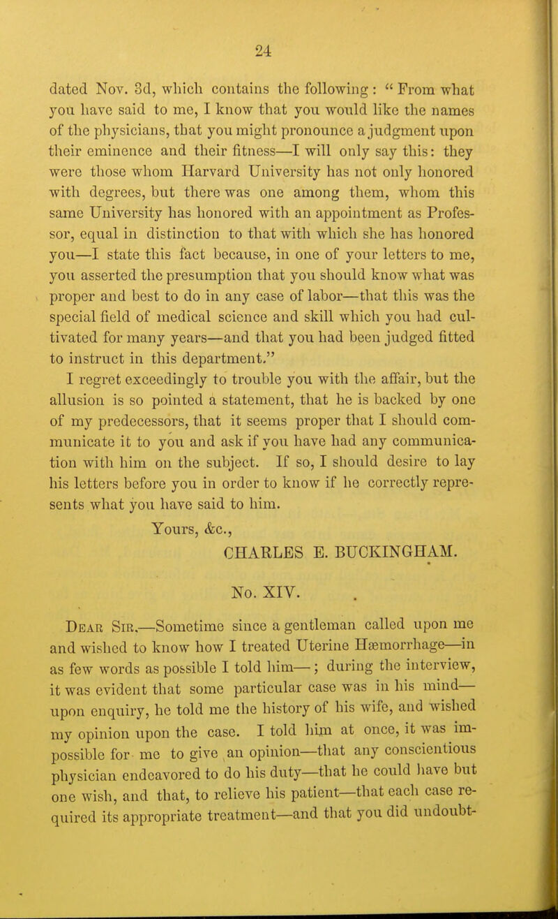 dated Nov. 3d, which contains the following : From what you have said to me, I know that you would like the names of the physicians, that you might pronounce a judgment upon their eminence and their fitness—I will only say this: they were those whom Harvard University has not only honored with degrees, but there was one among them, whom this same University has honored with an appointment as Profes- sor, equal in distinction to that with which she has honored you—I state this fact because, in one of your letters to me, you asserted the presumption that you should know what was proper and best to do in any case of labor—that this was the special field of medical science and skill which you had cul- tivated for many years—and that you had been judged fitted to instruct in this department. I regret exceedingly to trouble you with the affair, but the allusion is so pointed a statement, that he is backed by one of my predecessors, that it seems proper that I should com- municate it to you and ask if you have had any communica- tion with him on the subject. If so, I should desire to lay his letters before you in order to know if he correctly repre- sents what you have said to him. Yours, &c, CHARLES E. BUCKINGHAM. No. XIV. Dear Sir.—Sometime since a gentleman called upon me and wished to know how I treated Uterine Hemorrhage—in as few words as possible I told him—; during the interview, it was evident that some particular case was in his mind— upon enquiry, he told me the history of his wife, and wished my opinion upon the case. I told him at once, it was im- possible for me to give an opinion—that any conscientious physician endeavored to do his duty—that he could have but one wish, and that, to relieve his patient—that each case re- quired its appropriate treatment—and that you did undoubt-