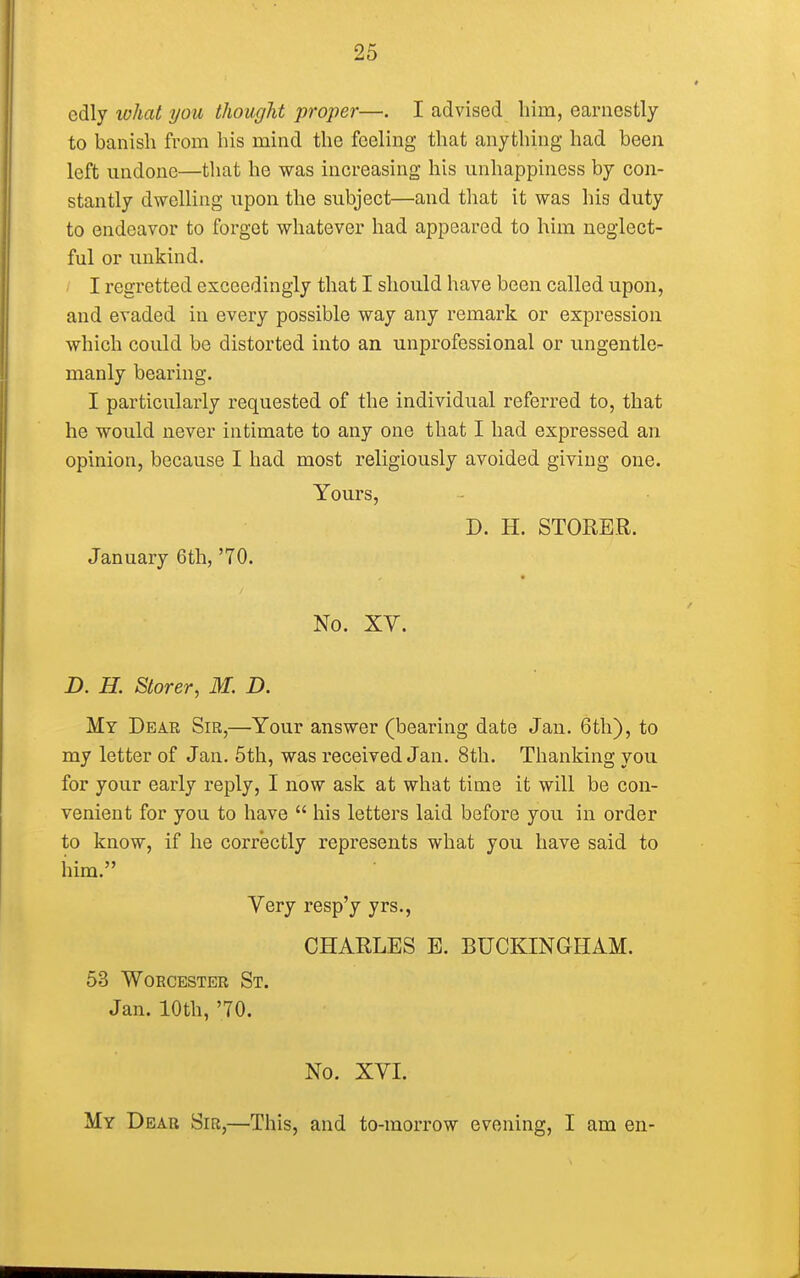 cdly what you thought proper—. I advised him, earnestly to banish from his mind the feeling that anything had been left undone—that he was increasing his unhappiness by con- stantly dwelling upon the subject—and that it was his duty to endeavor to forget whatever had appeared to him neglect- ful or unkind. I regretted exceedingly that I should have been called upon, and evaded in every possible way any remark or expression which could be distorted into an unprofessional or ungentle- manly bearing. I particularly requested of the individual referred to, that he would never intimate to any one that I had expressed an opinion, because I had most religiously avoided giving one. Yours, D. H. STOKER. January 6th, '70. No. XV. D. H. Storer, M. D. My Dear Sir,—Your answer (bearing date Jan. 6th), to my letter of Jan. 5th, was received Jan. 8th. Thanking you for your early reply, I now ask at what time it will be con- venient for you to have  his letters laid before you in order to know, if he correctly represents what you have said to him. Very resp'y yrs., CHARLES E. BUCKINGHAM. 53 Worcester St. Jan. 10th, '70. No. XVI. My Dear Sir,—This, and to-morrow evening, I am en-