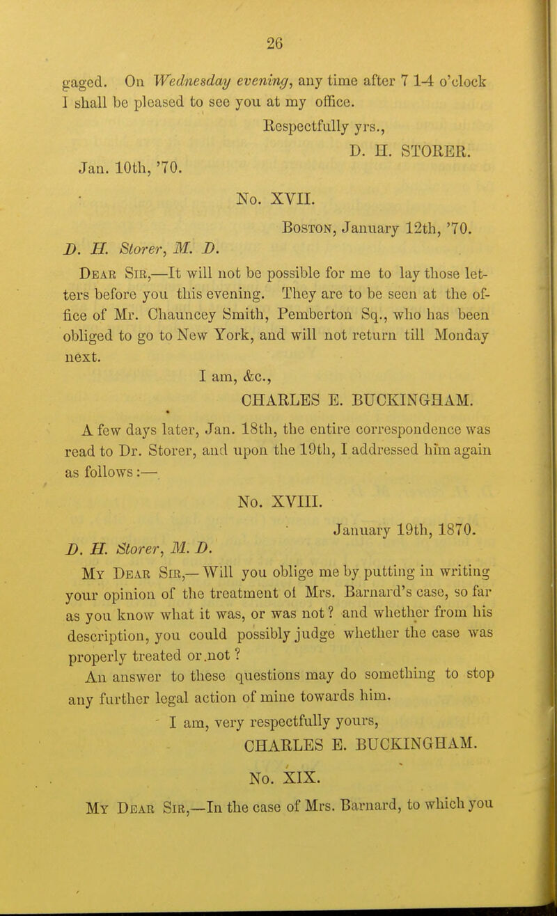 gaged. On Wednesday evening, any time after 7 1-4 o'clock J shall be pleased to see you at my office. Respectfully yrs., D. H. STORER. Jan. 10th, '70. No. XVII. Boston, January 12th, '70. D. H. Storer, M. D. Dear Sir,—It will not be possible for me to lay those let- ters before you this evening. They are to be seen at the of- fice of Mr. Chauncey Smith, Pemberton Sq., who has been obliged to go to New York, and will not return till Monday next. I am, <fcc, CHARLES E. BUCKINGHAM. A few days later, Jan. 18th, the entire correspondence was read to Dr. Storer, and upon the 19th, I addressed him again as follows:— No. XVIII. January 19th, 1870. D. H. Storer, 31. D. My Dear Sir — Will you oblige me by putting in writing your opinion of the treatment ol Mrs. Barnard's case, so far as you know what it was, or was not ? and whether from his description, you could possibly judge whether the case was properly treated or .not ? An answer to these questions may do something to stop any farther legal action of mine towards him. ' I am, very respectfully yours, CHARLES E. BUCKINGHAM. No. XIX. My Dear Sir,—In the case of Mrs. Barnard, to which you