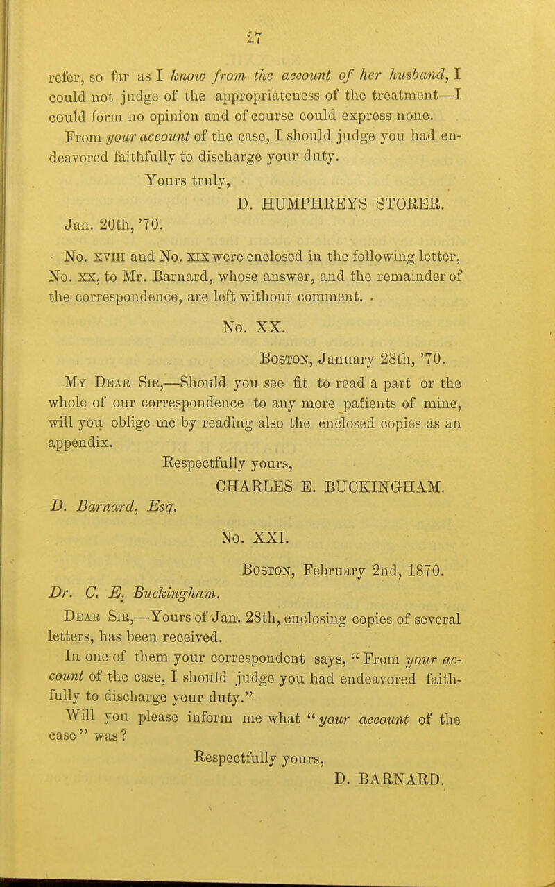 £7 refer, so far as I know from the account of her husband, I could not judge of the appropriateness of the treatment—I could form no opinion and of course could express none. From your account of the case, I should judge you had en- deavored faithfully to discharge your duty. Yours truly, D. HUMPHREYS STORER. Jan. 20th, '70. No. xvm and No. xix were enclosed in the following letter, No. xx, to Mr. Barnard, whose answer, and the remainder of the correspondence, are left without comment. . No. XX. Boston, January 28th, '70. My Dear Sir,—Should you see fit to read a part or the whole of our correspondence to any more patients of mine, will you oblige, me by reading also the enclosed copies as an appendix. Respectfully yours, CHARLES E. BUCKINGHAM. D. Barnard, Esq. No. XXL Boston, February 2nd, 1870. Dr. C. E. Buckingham. Dear Sir,—Yours of Jan. 28th, enclosing copies of several letters, has been received. In one of them your correspondent says,  From your ac- count of the case, I should judge you had endeavored faith- fully to discharge your duty. Will you please inform me what  your account of the case  was ? Respectfully yours, D. BARNARD.