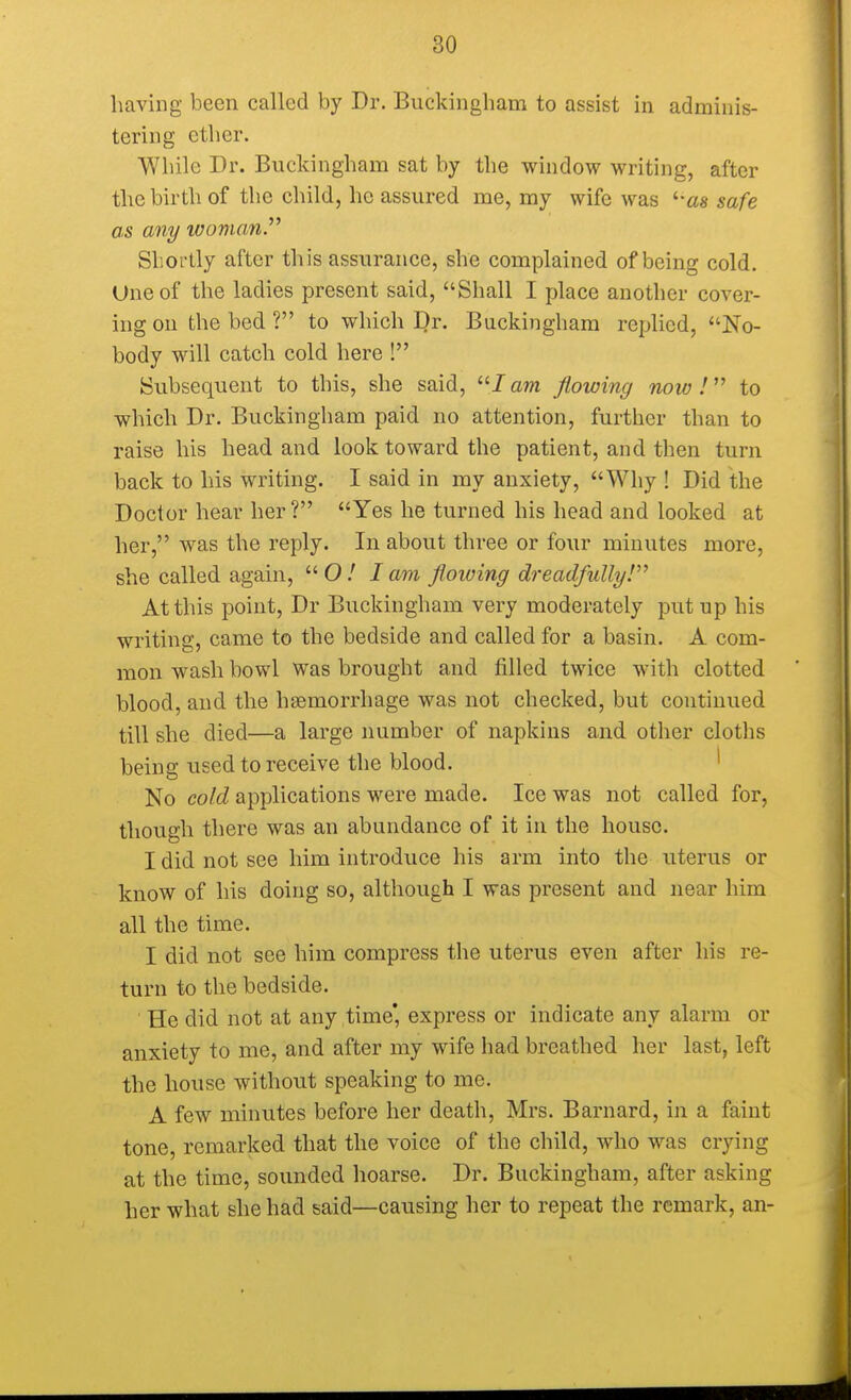 having been called by Dr. Buckingham to assist in adminis- tering ether. While Dr. Buckingham sat by the window writing, after the birth of the child, he assured me, my wife was '■■as safe as any woman Shortly after this assurance, she complained of being cold. Uneof the ladies present said, Shall I place another cover- ing on the bed ? to which B;r. Buckingham replied, No- body will catch cold here ! Subsequent to this, she said, lam flowing now I to which Dr. Buckingham paid no attention, further than to raise his head and look toward the patient, and then turn back to his writing. I said in my anxiety, Why ! Did the Doctor hear her? Yes he turned his head and looked at her, was the reply. In about three or four minutes more, she called again, 0/ lam flowing dreadfullyV At this point, Dr Buckingham very moderately put up his writing, came to the bedside and called for a basin. A com- mon wash bowl was brought and filled twice with clotted blood, and the haemorrhage was not checked, but continued till she died—a large number of napkins and other cloths being used to receive the blood. No cold applications were made. Ice was not called for, though there was an abundance of it in the house. I did not see him introduce his arm into the uterus or know of his doing so, although I was present and near him all the time. I did not see him compress the uterus even after his re- turn to the bedside. He did not at any time' express or indicate any alarm or anxiety to me, and after my wife had breathed her last, left the house without speaking to me. A few minutes before her death, Mrs. Barnard, in a faint tone, remarked that the voice of the child, who was crying at the time, sounded hoarse. Dr. Buckingham, after asking her what she had said—causing her to repeat the remark, an-