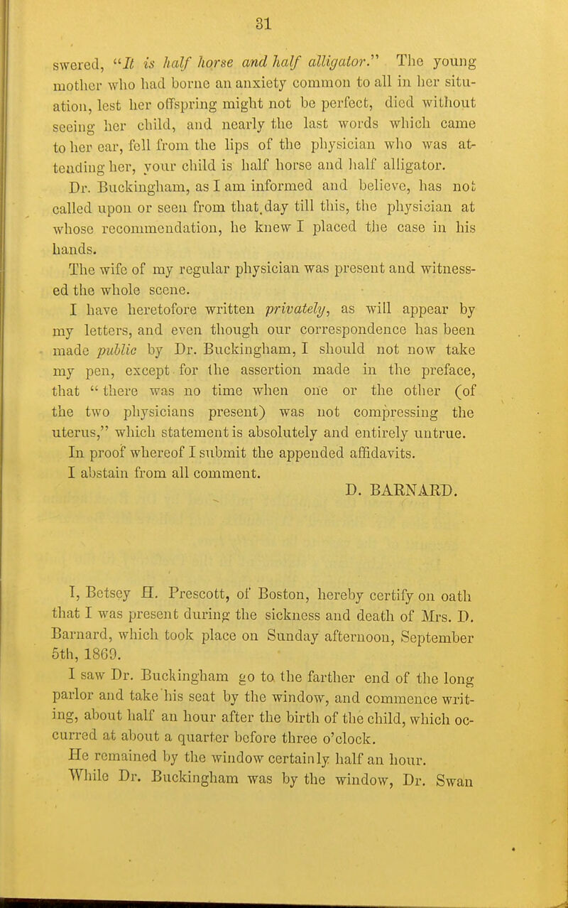 swered, It is half horse and half alligator.'''' The young mother who had borne an anxiety common to all in her situ- ation, lest her offspring might not be perfect, died without seeing her child, and nearly the last words which came to her ear, fell from the lips of the physician who was at- tending her, your child is half horse and half alligator. Dr. Buckingham, as I am informed and believe, has not called upon or seen from that, day till this, the physician at whose recommendation, he knew I placed the case in his hands. The wife of my regular physician was present and witness- ed the whole scene. I have heretofore written privately, as will appear by my letters, and even though our correspondence has been made public by Dr. Buckingham, I should not now take my pen, except for the assertion made in the preface, that  there was no time when one or the other (of the two physicians present) was not compressing the uterus, which statement is absolutely and entirely untrue. In proof whereof I submit the appended affidavits. I abstain from all comment. D. BARNARD. T, Betsey H. Prescott, of Boston, hereby certify on oath that I was present during the sickness and death of Mrs. D. Barnard, which took place on Sunday afternoon, September 5th, 1869. I saw Dr. Buckingham go to the farther end of the long parlor and take his seat by the window, and commence writ- ing, about half an hour after the birth of the child, which oc- curred at about a quarter before three o'clock. He remained by the window certainly half an hour. While Dr. Buckingham was by the window, Dr. Swan