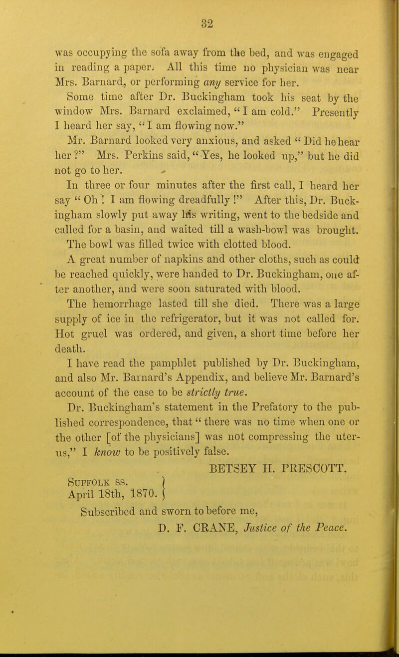 was occupying the sofa away from the bed, and was engaged in reading a paper. All this time no physician was near Mrs. Barnard, or performing any service for her. Some time after Dr. Buckingham took his seat by the window Mrs. Barnard exclaimed,  I am cold. Presently I heard her say,  I am flowing now. Mr. Barnard looked very anxious, and asked  Did he hear her? Mrs. Perkins said, Yes, he looked up, but he did not go to her. * In three or four minutes after the first call, I heard her say  Oh ! I am flowing dreadfully ! After this, Dr. Buck- ingham slowly put away Ms writing, went to the bedside and called for a basin, and waited till a wash-bowl was brought. The bowl was filled twice with clotted blood. A great number of napkins and other cloths, such as could be reached quickly, were handed to Dr. Buckingham, one af- ter another, and were soon saturated with blood. The hemorrhage lasted till she died. There was a large supply of ice in the refrigerator, but it was not called for. Hot gruel was ordered, and given, a short time before her death. I have read the pamphlet published by Dr. Buckingham, and also Mr. Barnard's Appendix, and believe Mr. Barnard's account of the case to be strictly true. Dr. Buckingham's statement in the Prefatory to the pub- lished correspondence, that there was no time when one or the other [of the physicians] was not compressing the uter- us, I know to be positively false. BETSEY II. PRESCOTT. Suffolk ss. ) April 18th, 1870. j Subscribed and sworn to before me,