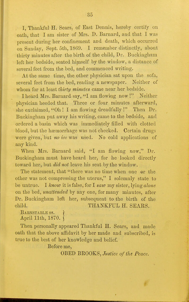 I, Thankful H. Scars, of East Dennis, hereby certify on oath, that I am sister of Mrs. D. Barnard, and that I was present during her confinement and death, which occurred on Sunday, Sept. 5th, 1869. I remember distinctly, about thirty minutes after the birth of the child, Dr. Buckingham left her bedside, seated himself by the window, a distance of several feet from the bed, and commenced writing. At the same time, the other physician sat upon the sofa, several feet from the bed, reading a newspaper. Neither of whom for at least thirty minutes came near her bedside. I heard Mrs. Barnard- say, I am flowing now! Neither physician heeded that. Three or four minutes afterward, she exclaimed, Oh ! I am flowing dreadfully ! Then Dr. Buckingham put away his writing, came to the bedside, and ordered a basin which was immediately filled with clotted blood, but the hemorrhage was not checked. Certain drugs were given, but no ice was used. No cold applications of any kind. When Mrs. Barnard said, I am flowing now, Dr. Buckingham must have heard her, for he looked directly toward her, but did not leave his seat by the window. The statement, that there was no time when one or the other was not compressing the uterus, I solemnly state to be untrue. I know it is false, for I saw my sister, lying alone on the bed, unattended by any one, for many minutes, after Dr. Buckingham left her, subsequent to the birth of the child. THANKFUL H. SEARS. Barnstable ss. ) April 11th, 1870. \ Then personally appeared Thankful H. Sears, and made oath that the above affidavit by her made and subscribed, is true to the best of her knowledge and belief. Before me, OBED BROOKS, Justice of the Peace.