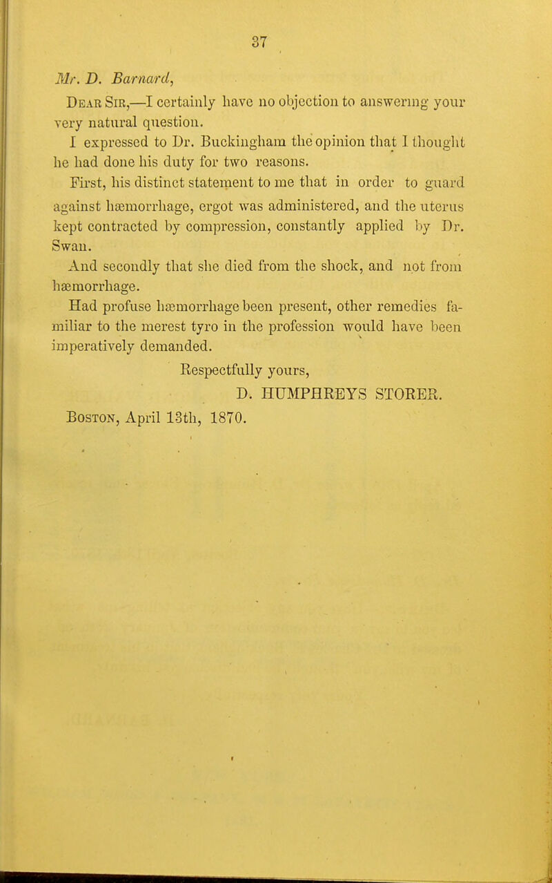 Mr. D. Barnard, Dear Sir,—I certainly have no objection to answering your very natural question. I expressed to Dr. Buckingham the opinion that I thought he had done his duty for two reasons. First, his distinct statement to me that in order to guard against haemorrhage, ergot was administered, and the uterus kept contracted by compression, constantly applied by Dr. Swan. And secondly that she died from the shock, and not from haemorrhage. Had profuse haemorrhage been present, other remedies fa- miliar to the merest tyro in the profession would have been imperatively demanded. Respectfully yours, D. HUMPHREYS STORER. Boston, April 13th, 1870.