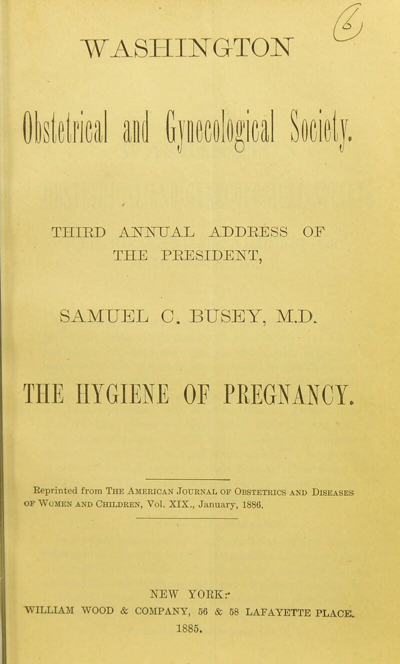 WASHINGTON Olsldrical aiiJ Gjiccological Socidf. THIED ANNUAL ADDEESS OF THE PEESIDENT, SAML^EL C. BliSEY, M.D. THE HYGIENE OF PREGNANCL Eeprinted from The American Journal op Obstetrics and Diseases OF Women and Children, Vol. XIX., January, 1886. NEW YORK:- ■WILLIAM WOOD & COMPANY, 56 & 58 LAFAYETTE PLACE. 1885.