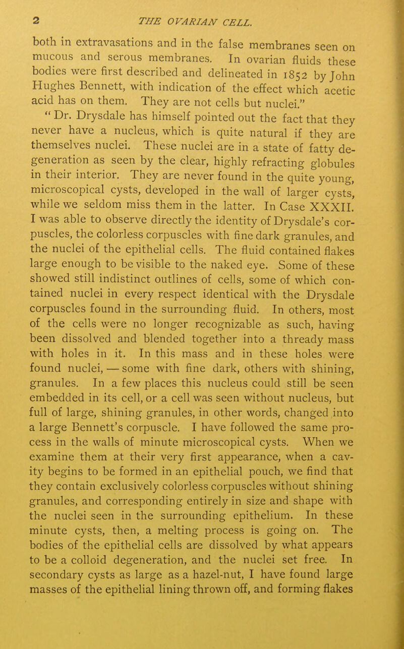 both in extravasations and in the false membranes seen on mucous and serous membranes. In ovarian fluids these bodies were first described and delineated in 1852 by John Hughes Bennett, with indication of the effect which acetic acid has on them. They are not cells but nuclei.  Dr. Drysdale has himself pointed out the fact that they never have a nucleus, which is quite natural if they are themselves nuclei. These nuclei are in a state of fatty de- generation as seen by the clear, highly refracting globules in their interior. They are never found in the quite young, microscopical cysts, developed in the wall of larger cysts, while we seldom miss them in the latter. In Case XXXII.' I was able to observe directly the identity of Drysdale's cor- puscles, the colorless corpuscles with fine dark granules, and the nuclei of the epithelial cells. The fluid contained flakes large enough to be visible to the naked eye. Some of these showed still indistinct outlines of cells, some of which con- tained nuclei in every respect identical with the Drysdale corpuscles found in the surrounding fluid. In others, most of the cells were no longer recognizable as such, having been dissolved and blended together into a thready mass with holes in it. In this mass and in these holes were found nuclei, — some with fine dark, others with shining, granules. In a few places this nucleus could still be seen embedded in its cell, or a cell was seen without nucleus, but full of large, shining granules, in other words, changed into a large Bennett's corpuscle. I have followed the same pro- cess in the walls of minute microscopical cysts. When we examine them at their very first appearance, when a cav- ity begins to be formed in an epithelial pouch, we find that they contain exclusively colorless corpuscles without shining granules, and corresponding entirely in size and shape with the nuclei seen in the surrounding epithelium. In these minute cysts, then, a melting process is going on. The bodies of the epithelial cells are dissolved by what appears to be a colloid degeneration, and the nuclei set free. In secondary cysts as large as a hazel-nut, I have found large masses of the epithelial lining thrown off, and forming flakes