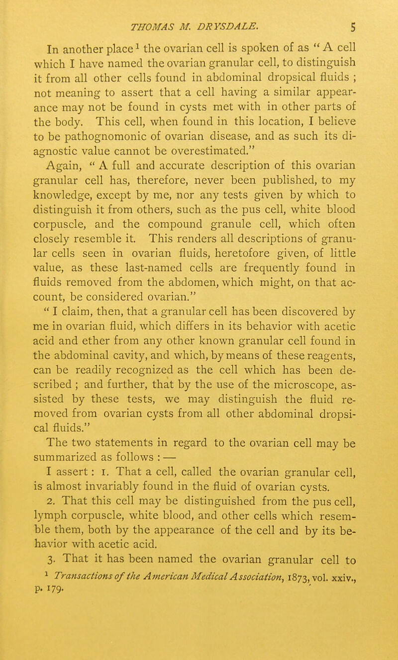 In another place1 the ovarian cell is spoken of as  A cell which I have named the ovarian granular cell, to distinguish it from all other cells found in abdominal dropsical fluids ; not meaning to assert that a cell having a similar appear- ance may not be found in cysts met with in other parts of the body. This cell, when found in this location, I believe to be pathognomonic of ovarian disease, and as such its di- agnostic value cannot be overestimated. Again,  A full and accurate description of this ovarian granular cell has, therefore, never been published, to my knowledge, except by me, nor any tests given by which to distinguish it from others, such as the pus cell, white blood corpuscle, and the compound granule cell, which often closely resemble it. This renders all descriptions of granu- lar cells seen in ovarian fluids, heretofore given, of little value, as these last-named cells are frequently found in fluids removed from the abdomen, which might, on that ac- count, be considered ovarian.  I claim, then, that a granular cell has been discovered by me in ovarian fluid, which differs in its behavior with acetic acid and ether from any other known granular cell found in the abdominal cavity, and which, by means of these reagents, can be readily recognized as the cell which has been de- scribed ; and further, that by the use of the microscope, as- sisted by these tests, we may distinguish the fluid re- moved from ovarian cysts from all other abdominal dropsi- cal fluids. The two statements in regard to the ovarian cell may be summarized as follows : — I assert: r. That a cell, called the ovarian granular cell, is almost invariably found in the fluid of ovarian cysts. 2. That this cell may be distinguished from the pus cell, lymph corpuscle, white blood, and other cells which resem- ble them, both by the appearance of the cell and by its be- havior with acetic acid. 3. That it has been named the ovarian granular cell to 1 Transactions of the American Medical Association, 1873, v°l- xxiv., p. 179-