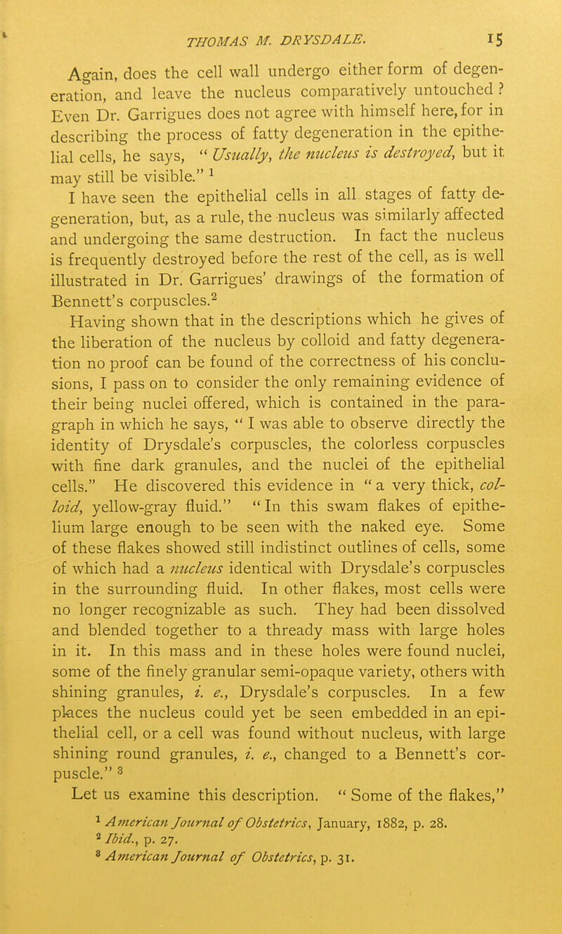 I Again, does the cell wall undergo either form of degen- eration, and leave the nucleus comparatively untouched ? Even Dr. Garrigues does not agree with himself here, for in describing the process of fatty degeneration in the epithe- lial cells, he says,  Usually, the nucleus is destroyed, but it may still be visible. 1 I have seen the epithelial cells in all stages of fatty de- generation, but, as a rule, the nucleus was similarly affected and undergoing the same destruction. In fact the nucleus is frequently destroyed before the rest of the cell, as is well illustrated in Dr. Garrigues' drawings of the formation of Bennett's corpuscles.2 Having shown that in the descriptions which he gives of the liberation of the nucleus by colloid and fatty degenera- tion no proof can be found of the correctness of his conclu- sions, I pass on to consider the only remaining evidence of their being nuclei offered, which is contained in the para- graph in which he says,  I was able to observe directly the identity of Drysdale's corpuscles, the colorless corpuscles with fine dark granules, and the nuclei of the epithelial cells. He discovered this evidence in  a very thick, col- loid, yellow-gray fluid. In this swam flakes of epithe- lium large enough to be seen with the naked eye. Some of these flakes showed still indistinct outlines of cells, some of which had a nucleics identical with Drysdale's corpuscles in the surrounding fluid. In other flakes, most cells were no longer recognizable as such. They had been dissolved and blended together to a thready mass with large holes in it. In this mass and in these holes were found nuclei, some of the finely granular semi-opaque variety, others with shining granules, i. e., Drysdale's corpuscles. In a few places the nucleus could yet be seen embedded in an epi- thelial cell, or a cell was found without nucleus, with large shining round granules, i. e., changed to a Bennett's cor- puscle. 3 Let us examine this description.  Some of the flakes, 1 American Journal of Obstetrics, January, 1882, p. 28. 2 Ibid., p. 27. 8 American Journal of Obstetrics, p. 31.