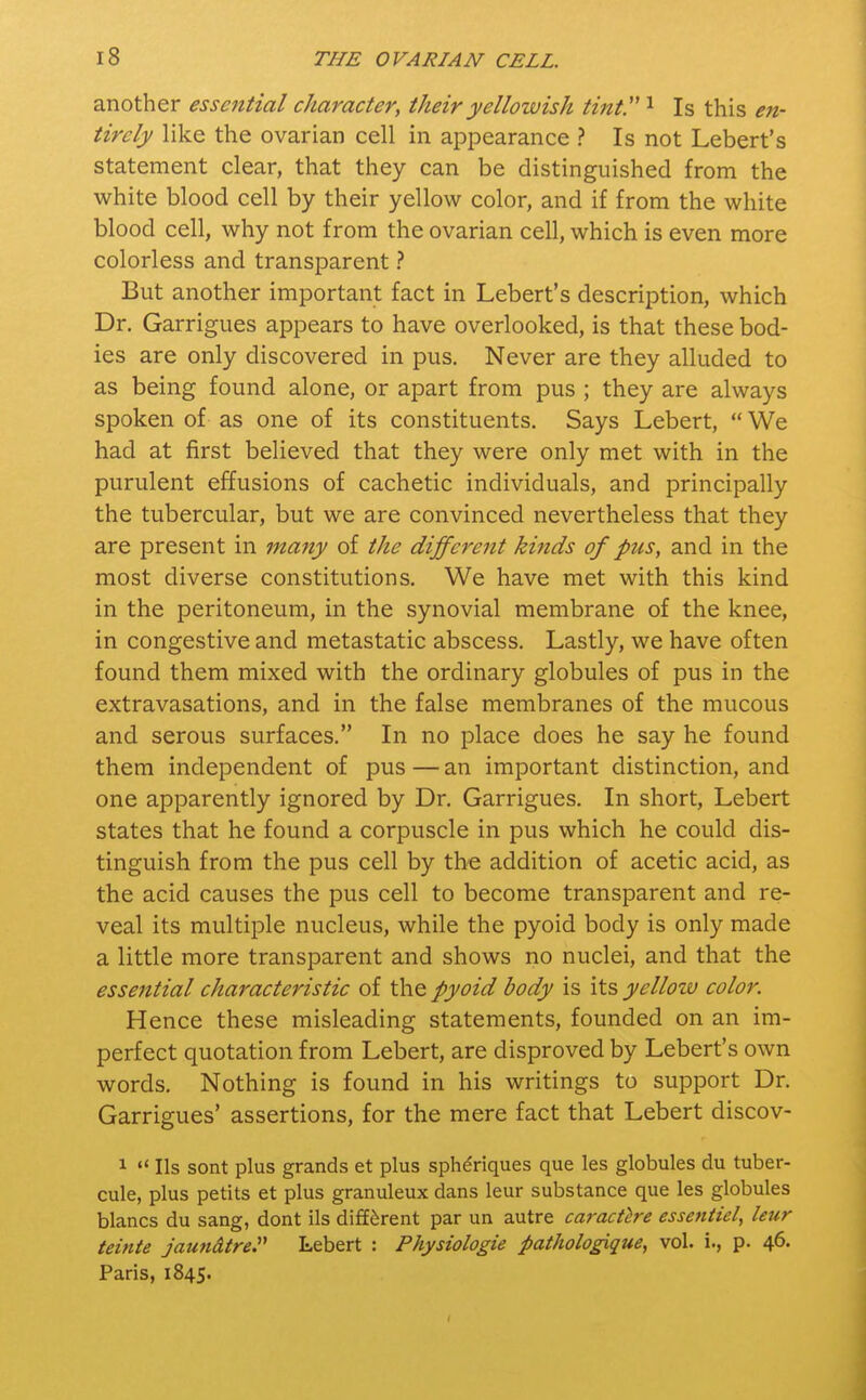 another essential character, their yellowish tint. 1 Is this en- tirely like the ovarian cell in appearance ? Is not Lebert's statement clear, that they can be distinguished from the white blood cell by their yellow color, and if from the white blood cell, why not from the ovarian cell, which is even more colorless and transparent ? But another important fact in Lebert's description, which Dr. Garrigues appears to have overlooked, is that these bod- ies are only discovered in pus. Never are they alluded to as being found alone, or apart from pus ; they are always spoken of as one of its constituents. Says Lebert,  We had at first believed that they were only met with in the purulent effusions of cachetic individuals, and principally the tubercular, but we are convinced nevertheless that they are present in many of the different kinds of pus, and in the most diverse constitutions. We have met with this kind in the peritoneum, in the synovial membrane of the knee, in congestive and metastatic abscess. Lastly, we have often found them mixed with the ordinary globules of pus in the extravasations, and in the false membranes of the mucous and serous surfaces. In no place does he say he found them independent of pus — an important distinction, and one apparently ignored by Dr. Garrigues. In short, Lebert states that he found a corpuscle in pus which he could dis- tinguish from the pus cell by the addition of acetic acid, as the acid causes the pus cell to become transparent and re- veal its multiple nucleus, while the pyoid body is only made a little more transparent and shows no nuclei, and that the essential characteristic of the pyoid body is its yellow color. Hence these misleading statements, founded on an im- perfect quotation from Lebert, are disproved by Lebert's own words. Nothing is found in his writings to support Dr. Garrigues' assertions, for the mere fact that Lebert discov- 1  lis sont plus grands et plus sphdriques que les globules du tuber- cule, plus petits et plus granuleux dans leur substance que les globules blancs du sang, dont ils different par un autre caractere essentiel, leur teinte jaundtre. Lebert : Physiologie pathologique, vol. i., p. 46. Paris, 1845.