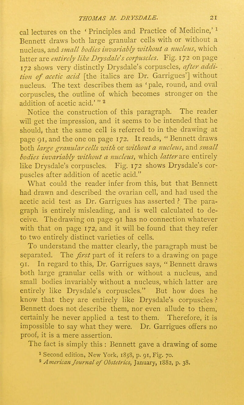 cal lectures on the * Principles and Practice of Medicine,'1 Bennett draws both large granular cells with or without a nucleus, and small bodies invariably without a nucleus, which latter are entirely like Drysdale's corpuscles. Fig. 172 on page 172 shows very distinctly Drysdale's corpuscles, after addi- tion of acetic acid [the italics are Dr. Garrigues'] without nucleus. The text describes them as ' pale, round, and oval corpuscles, the outline of which becomes stronger on the addition of acetic acid.'  2 Notice the construction of this paragraph. The reader will get the impression, and it seems to be intended that he should, that the same cell is referred to in the drawing at page 91, and the one on page 172. It reads,  Bennett draws both large granular cells with or withotit a nucleus, and small bodies invariably without a nucleus, which latter axe entirely like Drysdale's corpuscles. Fig. 172 shows Drysdale's cor- puscles after addition of acetic acid. What could the reader infer from this, but that Bennett had drawn and described the ovarian cell, and had used the acetic acid test as Dr. Garrigues has asserted ? The para- graph is entirely misleading, and is well calculated to de- ceive. The drawing on page 91 has no connection whatever with that on page 172, and it will be found that they refer to two entirely distinct varieties of cells. To understand the matter clearly, the paragraph must be separated. The first part of it refers to a drawing on page 91. In regard to this, Dr. Garrigues says,  Bennett draws both large granular cells with or without a nucleus, and small bodies invariably without a nucleus, which latter are entirely like Drysdale's corpuscles. But how does he know that they are entirely like Drysdale's corpuscles ? Bennett does not describe them, nor even allude to them, certainly he never applied a test to them. Therefore, it is impossible to say what they were. Dr. Garrigues offers no proof, it is a mere assertion. The fact is simply this : Bennett gave a drawing of some 1 Second edition, New York, 1858, p. 91, Fig. 70.