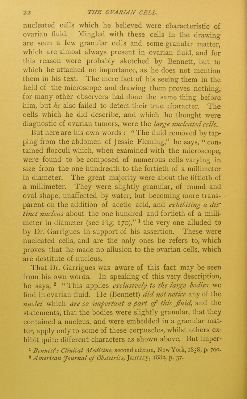 nucleated cells which he believed were characteristic of ovarian fluid. Mingled with these cells in the drawing are seen a few granular cells and some granular matter, which are almost always present in ovarian fluid, and for this reason were probably sketched by Bennett, but to which he attached no importance, as he does not mention them in his text. The mere fact of his seeing them in the field of the microscope and drawing them proves nothing, for many other observers had done the same thing before him, but he also failed to detect their true character. The cells which he did describe, and which he thought were diagnostic of ovarian tumors, were the large nucleated cells. But here are his own words :  The fluid removed by tap- ping from the abdomen of Jessie Fleming, he says,  con- tained flocculi which, when examined with the microscope, were found to be composed of numerous cells varying in size from the one hundredth to the fortieth of a millimeter in diameter. The great majority were about the fiftieth of a millimeter. They were slightly granular, of round and oval shape, unaffected by water, but becoming more trans- parent on the addition of acetic acid, and exhibiting a dis- tinct nucleus about the one hundred and fortieth of a milli- meter in diameter (see Fig. 170), 1 the very one alluded to by Dr. Garrigues in support of his assertion. These were nucleated cells, and are the only ones he refers to, which proves that he made no allusion to the ovarian cells, which are destitute of nucleus. That Dr. Garrigues was aware of this fact may be seen from his own words. In speaking of this very description, he says, 2  This applies exclusively to the large bodies we find in ovarian fluid. He (Bennett) did not notice any of the nuclei which are so important apart of this fluid, and the statements, that the bodies were slightly granular, that they contained a nucleus, and were embedded in a granular mat- ter, apply only to some of these corpuscles, whilst others ex- hibit quite different characters as shown above. But imper- 1 Bennett's Clinical Medicine, second edition, New York, 1858, p. 700.