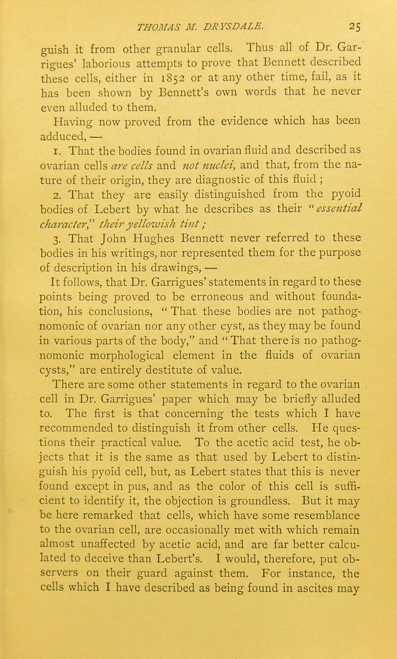 guish it from other granular cells. Thus all of Dr. Gar- rigues' laborious attempts to prove that Bennett described these cells, either in 1852 or at any other time, fail, as it has been shown by Bennett's own words that he never even alluded to them. Having now proved from the evidence which has been adduced, — 1. That the bodies found in ovarian fluid and described as ovarian cells are cells and not nuclei, and that, from the na- ture of their origin, they are diagnostic of this fluid ; 2. That they are easily distinguished from the pyoid bodies of Lebert by what he describes as their  essential character theiryellozvish tint; 3. That John Hughes Bennett never referred to these bodies in his writings, nor represented them for the purpose of description in his drawings, — It follows, that Dr. Garrigues' statements in regard to these points being proved to be erroneous and without founda- tion, his conclusions,  That these bodies are not pathog- nomonic of ovarian nor any other cyst, as they may be found in various parts of the body, and  That there is no pathog- nomonic morphological element in the fluids of ovarian cysts, are entirely destitute of value. There are some other statements in regard to the ovarian cell in Dr. Garrigues' paper which may be briefly alluded to. The first is that concerning the tests which I have recommended to distinguish it from other cells. He ques- tions their practical value. To the acetic acid test, he ob- jects that it is the same as that used by Lebert to distin- guish his pyoid cell, but, as Lebert states that this is never found except in pus, and as the color of this cell is suffi- cient to identify it, the objection is groundless. But it may be here remarked that cells, which have some resemblance to the ovarian cell, are occasionally met with which remain almost unaffected by acetic acid, and are far better calcu- lated to deceive than Lebert's. I would, therefore, put ob- servers on their guard against them. For instance, the cells which I have described as being found in ascites may