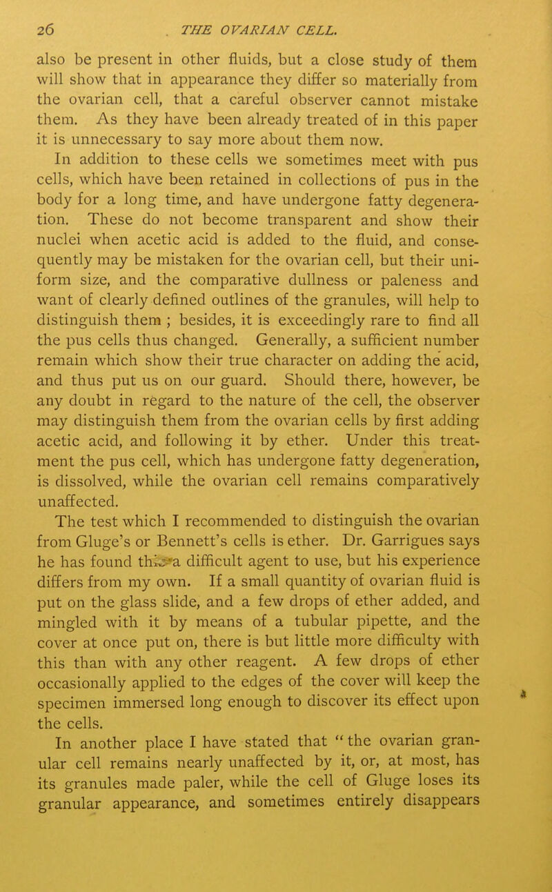 also be present in other fluids, but a close study of them will show that in appearance they differ so materially from the ovarian cell, that a careful observer cannot mistake them. As they have been already treated of in this paper it is unnecessary to say more about them now. In addition to these cells we sometimes meet with pus cells, which have been retained in collections of pus in the body for a long time, and have undergone fatty degenera- tion. These do not become transparent and show their nuclei when acetic acid is added to the fluid, and conse- quently may be mistaken for the ovarian cell, but their uni- form size, and the comparative dullness or paleness and want of clearly defined outlines of the granules, will help to distinguish them ; besides, it is exceedingly rare to find all the pus cells thus changed. Generally, a sufficient number remain which show their true character on adding the acid, and thus put us on our guard. Should there, however, be any doubt in regard to the nature of the cell, the observer may distinguish them from the ovarian cells by first adding acetic acid, and following it by ether. Under this treat- ment the pus cell, which has undergone fatty degeneration, is dissolved, while the ovarian cell remains comparatively unaffected. The test which I recommended to distinguish the ovarian from Gluge's or Bennett's cells is ether. Dr. Garrigues says he has found thi^*a difficult agent to use, but his experience differs from my own. If a small quantity of ovarian fluid is put on the glass slide, and a few drops of ether added, and mingled with it by means of a tubular pipette, and the cover at once put on, there is but little more difficulty with this than with any other reagent. A few drops of ether occasionally applied to the edges of the cover will keep the specimen immersed long enough to discover its effect upon the cells. In another place I have stated that  the ovarian gran- ular cell remains nearly unaffected by it, or, at most, has its granules made paler, while the cell of Gluge loses its granular appearance, and sometimes entirely disappears