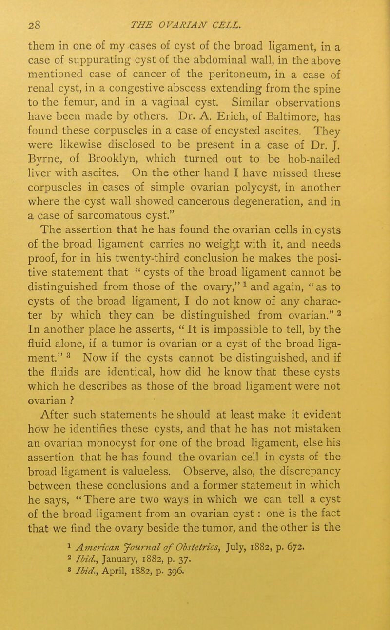 them in one of my cases of cyst of the broad ligament, in a case of suppurating cyst of the abdominal wall, in the above mentioned case of cancer of the peritoneum, in a case of renal cyst, in a congestive abscess extending from the spine to the femur, and in a vaginal cyst. Similar observations have been made by others. Dr. A. Erich, of Baltimore, has found these corpuscles in a case of encysted ascites. They were likewise disclosed to be present in a case of Dr. J. Byrne, of Brooklyn, which turned out to be hob-nailed liver with ascites. On the other hand I have missed these corpuscles in cases of simple ovarian polycyst, in another where the cyst wall showed cancerous degeneration, and in a case of sarcomatous cyst. The assertion that he has found the ovarian cells in cysts of the broad ligament carries no weight with it, and needs proof, for in his twenty-third conclusion he makes the posi- tive statement that  cysts of the broad ligament cannot be distinguished from those of the ovary,1 and again, as to cysts of the broad ligament, I do not know of any charac- ter by which they can be distinguished from ovarian.2 In another place he asserts,  It is impossible to tell, by the fluid alone, if a tumor is ovarian or a cyst of the broad liga- ment. 3 Now if the cysts cannot be distinguished, and if the fluids are identical, how did he know that these cysts which he describes as those of the broad ligament were not ovarian ? After such statements he should at least make it evident how he identifies these cysts, and that he has not mistaken an ovarian monocyst for one of the broad ligament, else his assertion that he has found the ovarian cell in cysts of the broad ligament is valueless. Observe, also, the discrepancy between these conclusions and a former statement in which he says, There are two ways in which we can tell a cyst of the broad ligament from an ovarian cyst: one is the fact that we find the ovary beside the tumor, and the other is the 1 American Journal of Obstetrics; July, 1882, p. 672. 2 Ibid., January, 1882, p. 37. 8 Ibid., April, 1882, p. 396.