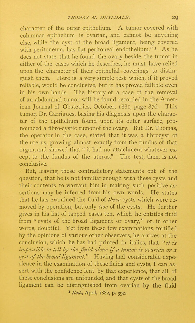 character of the outer epithelium. A tumor covered with columnar epithelium is ovarian, and cannot be anything else, while the cyst of the broad ligament, being covered with peritoneum, has flat peritoneal endothelium. 1 As he does not state that he found the ovary beside the tumor in either of the cases which he describes, he must have relied upon the character of their epithelial coverings to distin- guish them. Here is a very simple test which, if it proved reliable, would be conclusive, but it has proved fallible even in his own hands. The history of a case of the removal of an abdominal tumor will be found recorded in the Amer- ican Journal of Obstetrics, October, 1881, page 876. This tumor, Dr. Garrigues, basing his diagnosis upon the charac- ter of the epithelium found upon its outer surface, pro- nounced a fibro-cystic tumor of the ovary. But Dr. Thomas, the operator in the case, stated that it was a fibrocyst of the uterus, growing almost exactly from the fundus of that organ, and showed that  it had no attachment whatever ex- cept to the fundus of the uterus. The test, then, is not conclusive. But, leaving these contradictory statements out of the question, that he is not familiar enough with these cysts and their contents to warrant him in making such positive as- sertions may be inferred from his own words. He states that he has examined the fluid of three cysts which were re- moved by operation, but only two of the cysts. He further gives in his list of tapped cases ten, which he entitles fluid from  cysts of the broad ligament or ovary, or, in other words, doubtful. Yet from these few examinations, fortified by the opinions of various other observers, he arrives at the conclusion, which he has had printed in italics, that it is impossible to tell by the fluid alone if a tumor is ovarian or a cyst of the broad ligament. Having had considerable expe- rience in the examination of these fluids and cysts, I can as- sert with the confidence lent by that experience, that all of these conclusions are unfounded, and that cysts of the broad ligament can be distinguished from ovarian by the fluid 1 Ibid., April, 1882, p. 392.