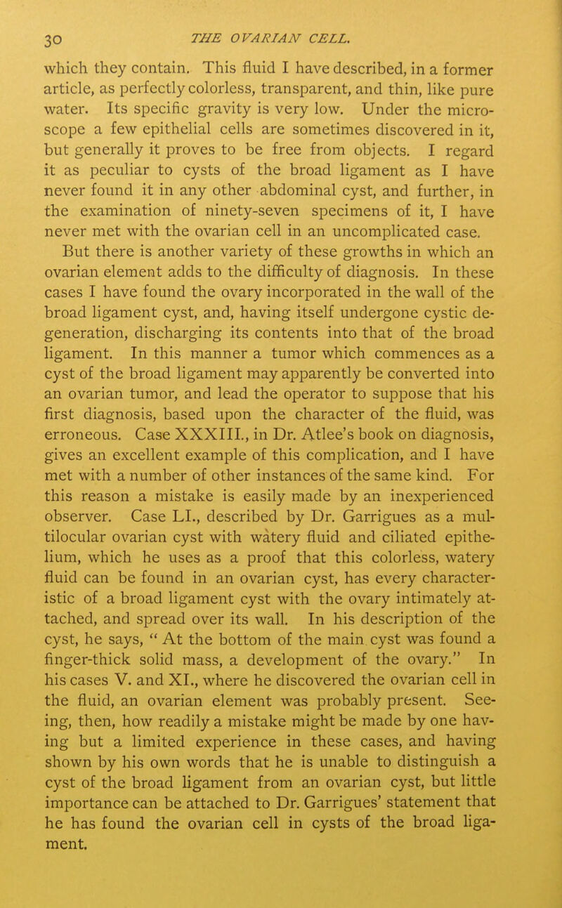 which they contain. This fluid I have described, in a former article, as perfectly colorless, transparent, and thin, like pure water. Its specific gravity is very low. Under the micro- scope a few epithelial cells are sometimes discovered in it, but generally it proves to be free from objects. I regard it as peculiar to cysts of the broad ligament as I have never found it in any other abdominal cyst, and further, in the examination of ninety-seven specimens of it, I have never met with the ovarian cell in an uncomplicated case. But there is another variety of these growths in which an ovarian element adds to the difficulty of diagnosis. In these cases I have found the ovary incorporated in the wall of the broad ligament cyst, and, having itself undergone cystic de- generation, discharging its contents into that of the broad ligament. In this manner a tumor which commences as a cyst of the broad ligament may apparently be converted into an ovarian tumor, and lead the operator to suppose that his first diagnosis, based upon the character of the fluid, was erroneous. Case XXXIII., in Dr. Atlee's book on diagnosis, gives an excellent example of this complication, and I have met with a number of other instances of the same kind. For this reason a mistake is easily made by an inexperienced observer. Case LI., described by Dr. Garrigues as a mul- tilocular ovarian cyst with watery fluid and ciliated epithe- lium, which he uses as a proof that this colorless, watery fluid can be found in an ovarian cyst, has every character- istic of a broad ligament cyst with the ovary intimately at- tached, and spread over its wall. In his description of the cyst, he says,  At the bottom of the main cyst was found a finger-thick solid mass, a development of the ovary. In his cases V. and XL, where he discovered the ovarian cell in the fluid, an ovarian element was probably present. See- ing, then, how readily a mistake might be made by one hav- ing but a limited experience in these cases, and having shown by his own words that he is unable to distinguish a cyst of the broad ligament from an ovarian cyst, but little importance can be attached to Dr. Garrigues' statement that he has found the ovarian cell in cysts of the broad liga- ment.