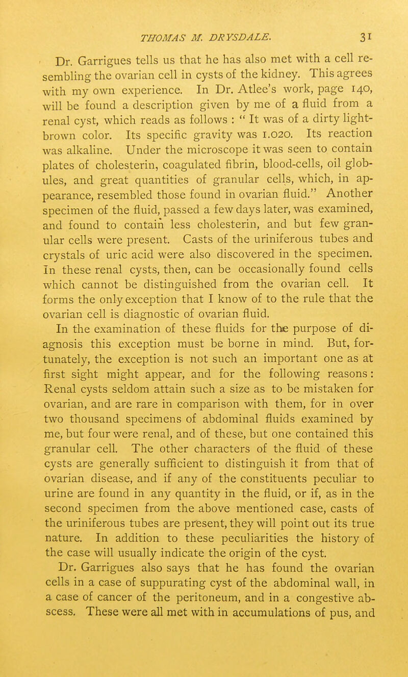 Dr. Garrigues tells us that he has also met with a cell re- sembling the ovarian cell in cysts of the kidney. This agrees with my own experience. In Dr. Atlee's work, page 140, will be found a description given by me of a fluid from a renal cyst, which reads as follows :  It was of a dirty light- brown color. Its specific gravity was 1.020. Its reaction was alkaline. Under the microscope it was seen to contain plates of cholesterin, coagulated fibrin, blood-cells, oil glob- ules, and great quantities of granular cells, which, in ap- pearance, resembled those found in ovarian fluid. Another specimen of the fluid, passed a few days later, was examined, and found to contain less cholesterin, and but few gran- ular cells were present. Casts of the uriniferous tubes and crystals of uric acid were also discovered in the specimen. In these renal cysts, then, can be occasionally found cells which cannot be distinguished from the ovarian cell. It forms the only exception that I know of to the rule that the ovarian cell is diagnostic of ovarian fluid. In the examination of these fluids for the purpose of di- agnosis this exception must be borne in mind. But, for- tunately, the exception is not such an important one as at first sight might appear, and for the following reasons : Renal cysts seldom attain such a size as to be mistaken for ovarian, and are rare in comparison with them, for in over two thousand specimens of abdominal fluids examined by me, but four were renal, and of these, but one contained this granular cell. The other characters of the fluid of these cysts are generally sufficient to distinguish it from that of ovarian disease, and if any of the constituents peculiar to urine are found in any quantity in the fluid, or if, as in the second specimen from the above mentioned case, casts of the uriniferous tubes are present, they will point out its true nature. In addition to these peculiarities the history of the case will usually indicate the origin of the cyst. Dr. Garrigues also says that he has found the ovarian cells in a case of suppurating cyst of the abdominal wall, in a case of cancer of the peritoneum, and in a congestive ab- scess. These were all met with in accumulations of pus, and