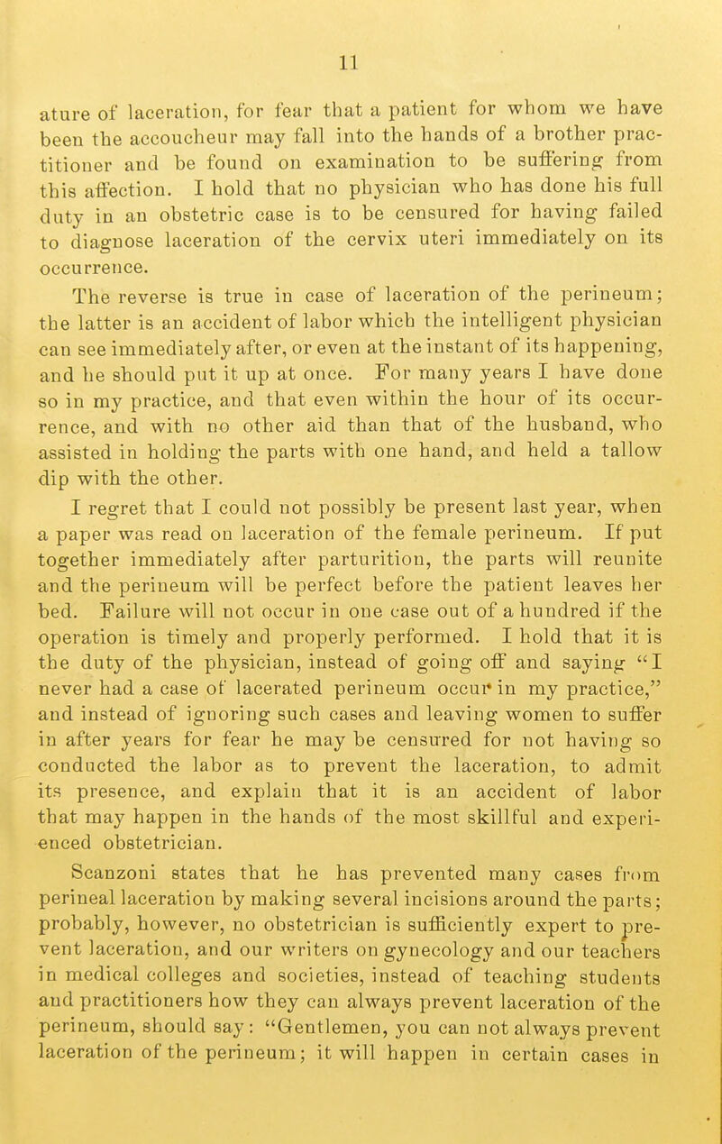 ature of laceration, for fear that a patient for whom we have been the accoucheur may fall into the hands of a brother prac- titioner and be found on examination to be suffering from this affection. I hold that no physician who has done his full duty in an obstetric case is to be censured for having failed to diagnose laceration of the cervix uteri immediately on its occurrence. The reverse is true in case of laceration of the perineum; the latter is an accident of labor which the intelligent physician can see immediately after, or even at the instant of its happening, and he should put it up at once. For many years I have done so in my practice, and that even within the hour of its occur- rence, and with no other aid than that of the husband, who assisted in holding the parts with one hand, and held a tallow dip with the other. I regret that I could not possibly be present last year, when a paper was read on laceration of the female perineum. If put together immediately after parturition, the parts will reunite and the perineum will be perfect before the patient leaves her bed. Failure will not occur in one case out of a hundred if the operation is timely and properly performed. I hold that it is the duty of the physician, instead of going off and saying I never had a case of lacerated perineum occui*in my practice, and instead of ignoring such cases and leaving women to suffer in after years for fear he may be censured for not having so conducted the labor as to prevent the laceration, to admit its presence, and explain that it is an accident of labor that may happen in the hands of the most skillful and experi- enced obstetrician. Scanzoni states that he has prevented many cases from perineal laceration by making several incisions around the parts; probably, however, no obstetrician is sufficiently expert to pre- vent laceration, and our writers on gynecology and our teachers in medical colleges and societies, instead of teaching students and practitioners how they can always prevent laceration of the perineum, should say : Gentlemen, you can not always prevent laceration of the perineum; it will happen in certain cases in