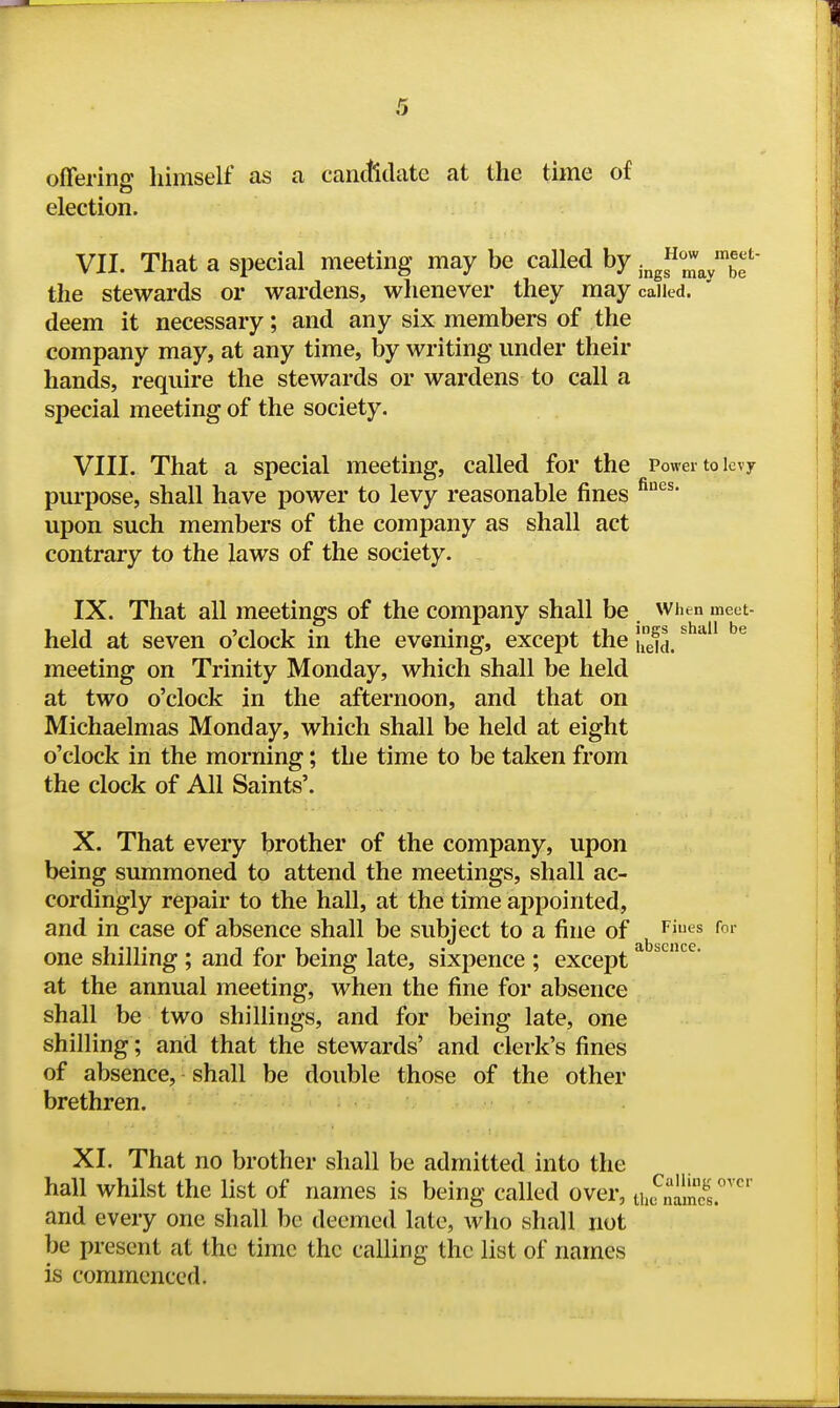 offering himself as a canctidate at the time of election. VII. That a special meeting may be called by ■^g^Z<i^'hf the stewards or wardens, whenever they may called, deem it necessary; and any six members of the company may, at any time, by writing under their hands, require the stewards or wardens to call a special meeting of the society. VIII. That a special meeting, called for the Power to levy pui-pose, shall have power to levy reasonable fines upon such members of the company as shall act contrary to the laws of the society. IX. That all meetings of the company shall be . when meet- held at seven o'clock in the evening, except the IiX. ^^^^^ meeting on Trinity Monday, which shall be held at two o'clock in the afternoon, and that on Michaelmas Monday, which shall be held at eight o'clock in the morning; the time to be taken from the clock of All Saints'. X. That every brother of the company, upon being summoned to attend the meetings, shall ac- cordingly repair to the hall, at the time appointed, and in case of absence shall be subject to a fine of ^ ^iues for one shilling ; and for being late, sixpence ; except ^ at the annual meeting, when the fine for absence shall be two shillings, and for being late, one shilling; and that the stewards' and clerk's fines of absence, shall be double those of the other brethren. XL That no brother shall be admitted into the hall whilst the list of names is being called over, lufnimel' and every one shall be deemed late, who shall not be present at the time the calling the list of names is commenced.