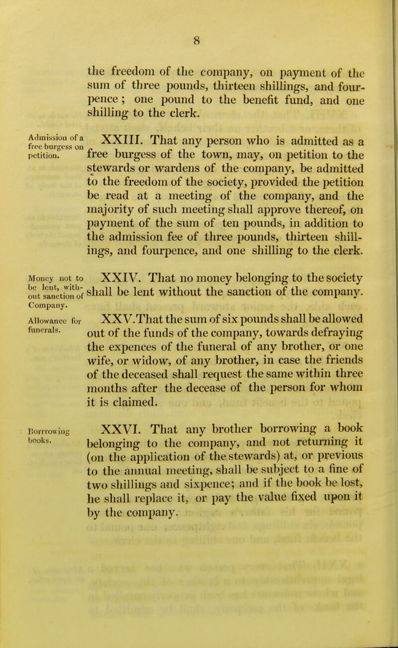 the freedom of the company, on payment of the sum of three pounds, thirteen shillings, and foui*- pence; one pound to the benefit fund, and one shilling to the clerk. fr^eburgesJ'on ^^HI' That any person who is admitted as a pctitiou. free burgess of the town, may, on petition to the stewards or wardens of the company, be admitted to the freedom of the society, provided the petition be read at a meeting of the company, and the majority of such meeting shall approve thereof, on payment of the sum of ten pounds, in addition to the admission fee of three pounds, thirteen shill- ings, and foui'pence, and one shilling to the clerk. Money not to XXIV. That uo moucy belonging to the society out'sanction of shall be Icut witliout the sanction of the company. Company. Allowance for XXV. That the sum of six pounds shall be allowed funerals. ^^^^ q£ ^j^g fuuds of the Company, towards defraying the expences of the funeral of any brother, or one wife, or widow, of any brother, in case the friends of the deceased shall request the same within three months after the decease of the person for whom it is claimed. ISorriowing XXVI. That any brother borrowing a book books. belonging to the company, and not returning it (on the application of the stewards) at, or previous to the annual meeting, shall be subject to a fine of two shillings and sixpence; and if the book be lost, he shall replace it, or pay the value fixed upon it by the company.