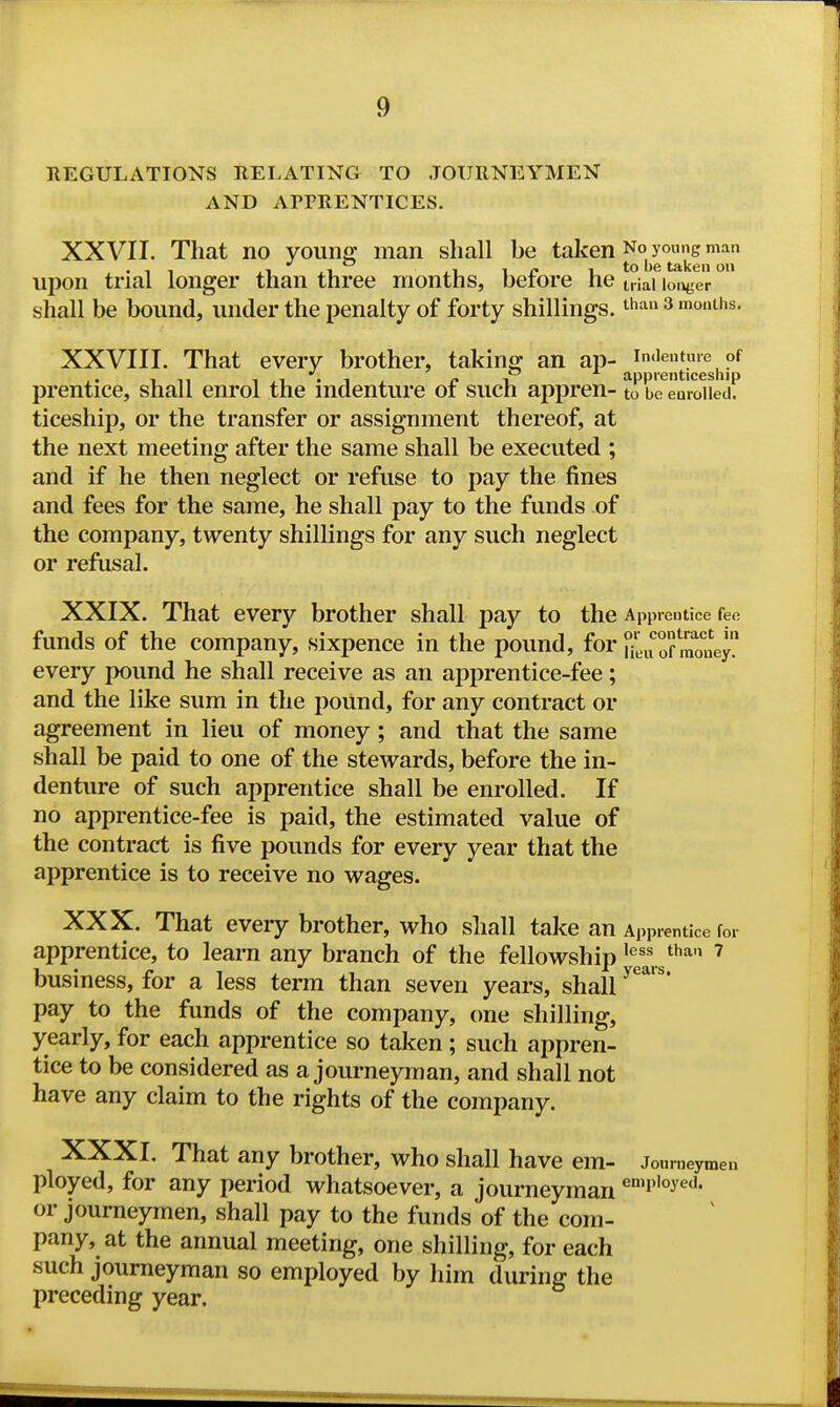 EEGULATIONS RELATING TO JOURNEYMEN AND APPRENTICES. XXVII. That no young man shall he taken No yo^ng man upon trial longer than three months, hefore he trial lousier shall be bound, under the penalty of forty shillings, ^han 3 mouths. XXVIII. That every brother, taking an ap- prentice, shall enrol the indenture of such appren- to ro^eVixWietK ticeship, or the transfer or assignment thereof, at the next meeting after the same shall be executed ; and if he then neglect or refuse to pay the fines and fees for the same, he shall pay to the funds of the company, twenty shillings for any such neglect or refusal. XXIX. That every brother shall pay to the Apprentice fee funds of the company, sixpence in the pound, for S^u of money every pound he shall receive as an apprentice-fee; and the like sum in the poUnd, for any contract or agreement in lieu of money; and that the same shall be paid to one of the stewards, before the in- denture of such apprentice shall be enrolled. If no apprentice-fee is paid, the estimated value of the contract is five pounds for every year that the apprentice is to receive no wages. XXX. That every brother, who shall take an Apprentice for apprentice, to learn any branch of the fellowship ^^^ ^ business, for a less term than seven years, shall ^^'^* pay to the funds of the company, one shilling, yearly, for each apprentice so taken ; such appren- tice to be considered as a journeyman, and shall not have any claim to the rights of the company. XXXI. That any brother, who shall have em- Journeymen ployed, for any period whatsoever, a journeyman or journeymen, shall pay to the funds of the com- pany, at the annual meeting, one shilling, for each such journeyman so employed by him during the preceding year.