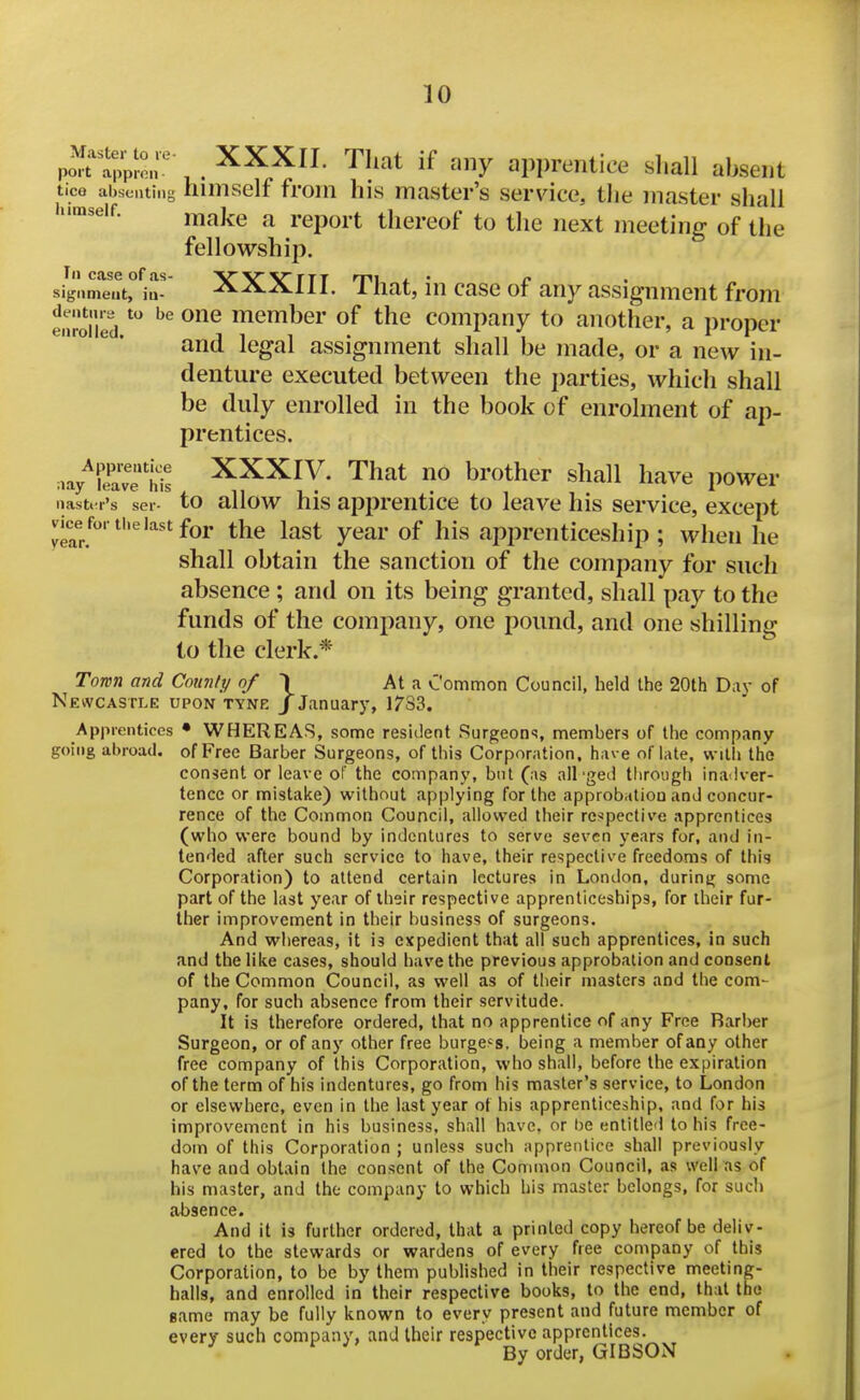 po^f^a^Jr- . '^^'^^ if ^^ny apprentice shall absent tice absenting himself froni his master's service, tiie master shall himself. j^^^j^g ^ ^.gp^j.j. ^ijgj.g^f ^j^g j^g^^ meeting of the fellowship. siglime'it°^ia- XXXIII. That, in case of any assignment from enrolled member of the company to another, a proper and legal assignment shall be made, or a new in- denture executed between the i)arties, whicli shall be duly enrolled in the book of enrolment of ap- prentices. nay^fe'ave Ms ^XXIV. That no brother shall have power iiastt i's ser- to allow his apprentice to leave his service, except vice for the last for the last year of his apprenticeship ; when he shall obtain the sanction of the company for such absence ; and on its being granted, shall pay to the funds of the company, one pound, and one shilling to the clerk.* Town and Cotinti/ of \ At a Common Council, held the 20th Dav of Newcastle upon tyne j January, 1783. Apprentices • WHEREAS, some resident Surgeons, members of the company going abroad, of Free Barber Surgeons, of this Corporation, have oflate, with the consent or leave of the company, but (as ail'ged through ina^iver- tencc or mistake) without applying for the approbation and concur- rence of the Common Council, allowed their re^spective apprentices (who were bound by indentures to serve seven years for, and in- tended after such service to have, their respective freedoms of this Corporation) to attend certain lectures in London, during some part of the last year of their respective apprenticeships, for iheir fur- ther improvement in their business of surgeons. And whereas, it is expedient that all such apprentices, in such and the like cases, should have the previous approbation and consent of the Common Council, as well as of their masters and the com- pany, for such absence from their servitude. It is therefore ordered, that no apprentice of any Free Barber Surgeon, or of any other free burgees, being a member of any other free company of this Corporation, who shall, before the expiration of the term of his indentures, go from his master's service, to London or elsewhere, even in the last year of his apprenticeship, and for his improvement in his business, shall have, or be entitled to his free- dom of this Corporation ; unless such apprentice shall previously have and obtain the consent of the Common Council, as well as of his master, and the company to which his master belongs, for such absence. And it is further ordered, that a printed copy hereof be deliv- ered to the stewards or wardens of every free company of this Corporation, to be by them published in their respective meeting- halls, and enrolled in their respective books, to the end, that the game may be fully known to every present and future member of every such company, and their respective apprentices. By order, GIBSON