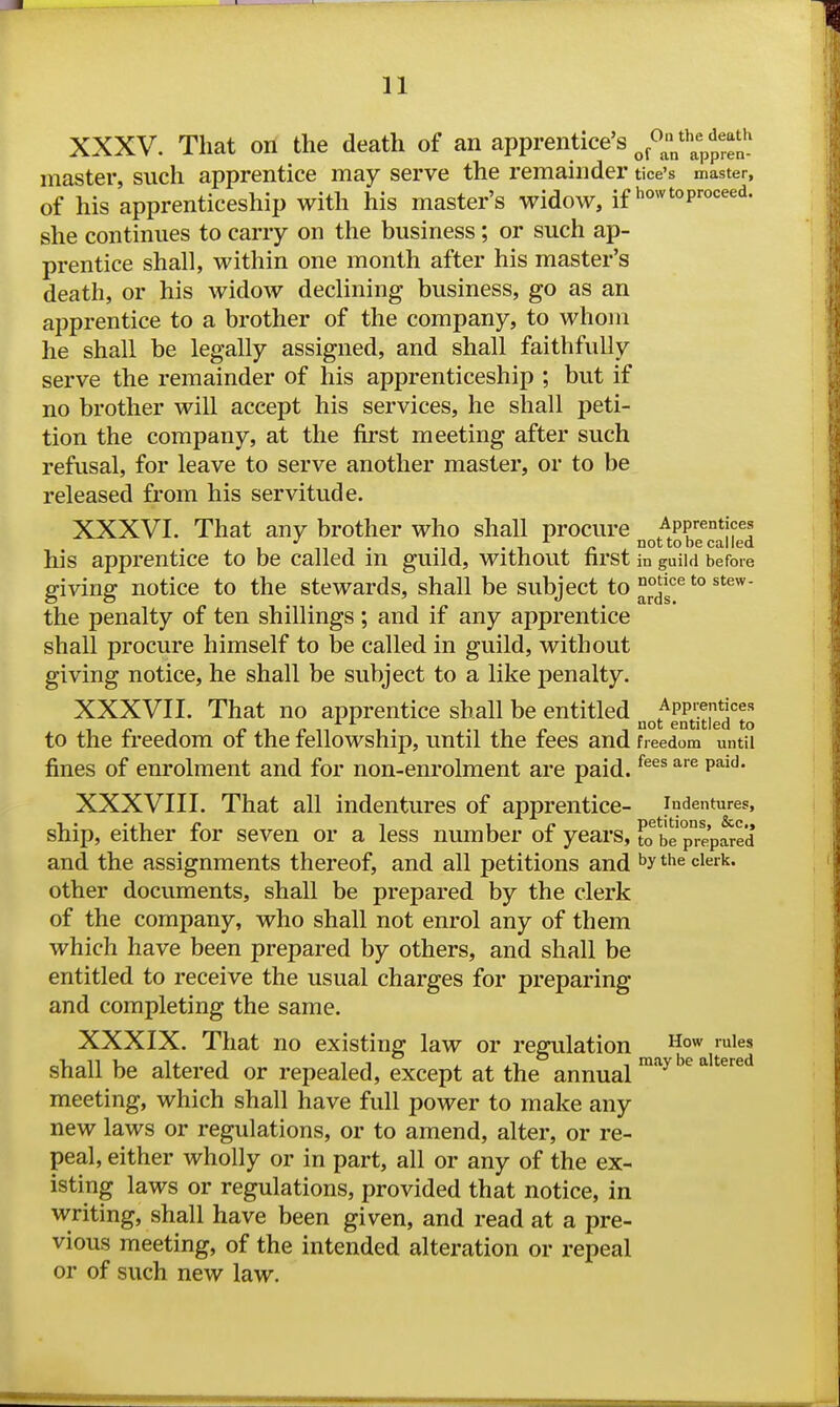 XXXV. That on the death of an apprentice's ^^^J^^^^,;^^^^^^^ master, such apprentice may serve the remainder tice's master, of his apprenticeship with his master's widow, if how to proceed, she continues to carry on the business; or such ap- prentice shall, within one month after his master's death, or his widow declining business, go as an apprentice to a brother of the company, to whom he shall be legally assigned, and shall faithfully serve the remainder of his apprenticeship ; but if no brother will accept his services, he shall peti- tion the company, at the first meeting after such refusal, for leave to serve another master, or to be released from his servitude. XXXVI. That any brother who shall procure A^f - not to be called his apprentice to be called m guild, without first in guild before giving notice to the stewards, shall be subject to '° the penalty of ten shillings ; and if any apprentice shall procure himself to be called in guild, without giving notice, he shall be subject to a like penalty. XXXVII. That no apprentice shall be entitled App'^ntices 1 entitled to to the freedom or the fellowship, until the tees and freedom until fines of enrolment and for non-enrolment are paid. ^^^^ ^^ XXXVIII. That all indentures of apprentice- indentures, ••■•.IP 1 IP petitions, &c,, ship, either tor seven or a less number or years, to be prepared and the assignments thereof, and all petitions and the clerk, other documents, shall be prepared by the clerk of the company, who shall not enrol any of them which have been prepared by others, and shall be entitled to receive the usual charges for preparing and completing the same. XXXIX. That no existing law or regulation ''^s shall be altered or repealed, except at the annual '^^ ^ °' meeting, which shall have full power to make any new laws or regulations, or to amend, alter, or re- peal, either wholly or in part, all or any of the ex- isting laws or regulations, provided that notice, in writing, shall have been given, and read at a pre- vious meeting, of the intended alteration or repeal or of such new law.